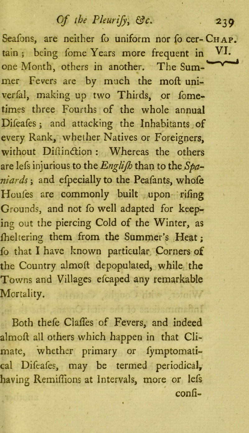Seafons, are neither fo uniform nor fo cer-Chap. tain ; being fome Years more frequent in VI. one Month, others in another. The Sum-^*v^'^ mer Fevers are by much the moil uni- verfal, making up two Thirds, or fome- times three Fourths of the whole annual Difeafes; and attacking the Inhabitants of every Rank, whether Natives or Foreigners, without Diftindiion : Whereas the others are lefs injurious to the Englijh than to the Spa- niards ; and efpecially to the Peafants, whofe Houles are commonly built upon riling Grounds, and not fo well adapted for keep- ing out the piercing Cold of the Winter, as fheltering them from the Summer’s Heat; fo that I have known particular Corners of the Country almoft depopulated, while the Towns and Villages efcaped any remarkable Mortality. Both thefe Gaffes of Fevers, and indeed almoft all others which happen in that Cli- mate, whether primary or fymptomati- cal Difeafes, may be termed periodical, having Remiffions at Intervals, more or lefs con ft-