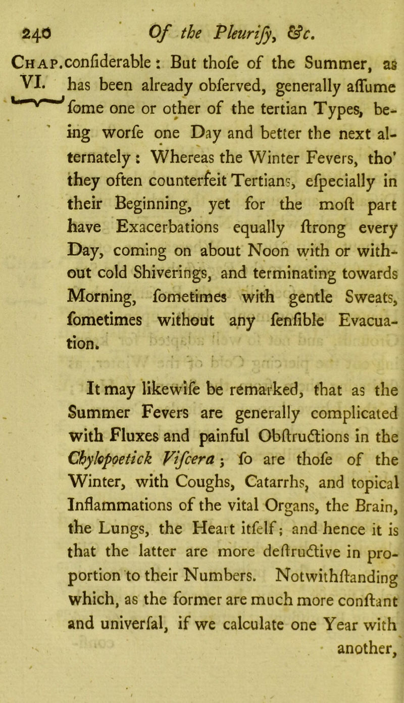 Chap.considerable: Bat thofe of the Summer, as VI. has been already obferved, generally aflfume l*~w~'J>fbme one or other of the tertian Types, be- ing worfe one Day and better the next al- ternately : Whereas the Winter Fevers, tho’ they often counterfeit Tertians, efpecially in their Beginning, yet for the mod part have Exacerbations equally ftrong every Day, coming on about Noon with or with- out cold Shiverings, and terminating towards Morning, Sometimes with gentle Sweats, Sometimes without any fenfible Evacua- tion. It may likewife be remarked, that as the Summer Fevers are generally complicated with Fluxes and painful Obftrudtions in the Chykpoetick Vifcera j fo are thofe of the Winter, with Coughs, Catarrhs, and topical Inflammations of the vital Organs, the Brain, the Lungs, the Heart itfelf; and hence it is that the latter are more deftru&ive in pro- portion to their Numbers. Notwithftanding which, as the former are much more conftant and univerfal, if we calculate one Year with another.