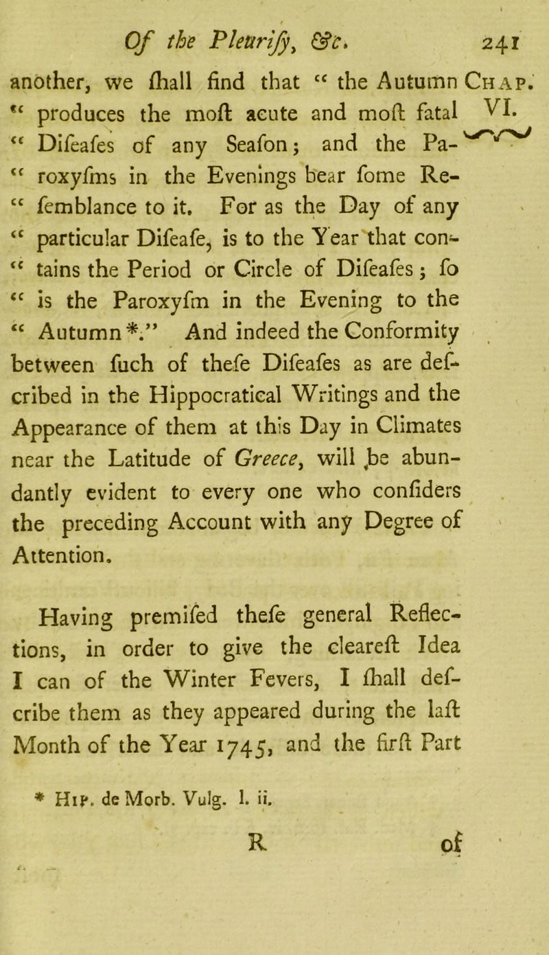 another, we fliall find that cc the Autumn Chap. *c produces the moft acute and moft fatal VI. “ Difeafes of any Seafon; and the Pa- <c roxyfms in the Evenings bear fome Re- “ femblance to it. For as the Day of any “ particular Difeafe, is to the Year that con- <e tains the Period or Circle of Difeafes; fo <c is the Paroxyfm in the Evening to the “ Autumn*.” And indeed the Conformity between fuch of thefe Difeafes as are def- cribed in the Hippocratieal Writings and the Appearance of them at this Day in Climates near the Latitude of Greece, will ,be abun- dantly evident to every one who confiders the preceding Account with any Degree of Attention. Having premifed thefe general Reflec- tions, in order to give the cleared: Idea I can of the Winter Fevers, I fhall def- cribe them as they appeared during the lad: Month of the Year 1745, and the firfl Part * Hi?, de Morb. Vulg. 1. ii. R of