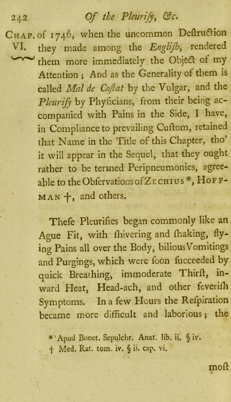 Chap, of 1746, when the uncommon Definition VI. they made among the Englijh, rendered them more immediately the Object of my Attention ; And as the Generality of them is called Mai de Cofat by the Vulgar, and the Pleurify by Phyficians, from their being ac- companied with Pains in the Side, I have, in Compliance to prevailing Cudom, retained that Name in the Title of this Chapter, tho’ it will appear in the Sequel, that they ought rather to be termed Peripneumonies, agree- able to theObfervationsofZECHius*, Hoff- man -f*, and others. Thefe Pleurifies began commonly like an Ague Fit, with fhivering and (baking, fly- ing Pains all over the Body, bilious Vomitings and Purgings, which were foon fucceeded by quick Breathing, immoderate Third, in- ward Heat, Head-ach, and other feveriili Symptoms. In a few Hours the Refpiration became more difficult and laborious j the *'Apud Bonet. Sepulchr. Anat. lib. ii. § iv. f Med. Rat. tom. iv. § ii. cap. vi. mod