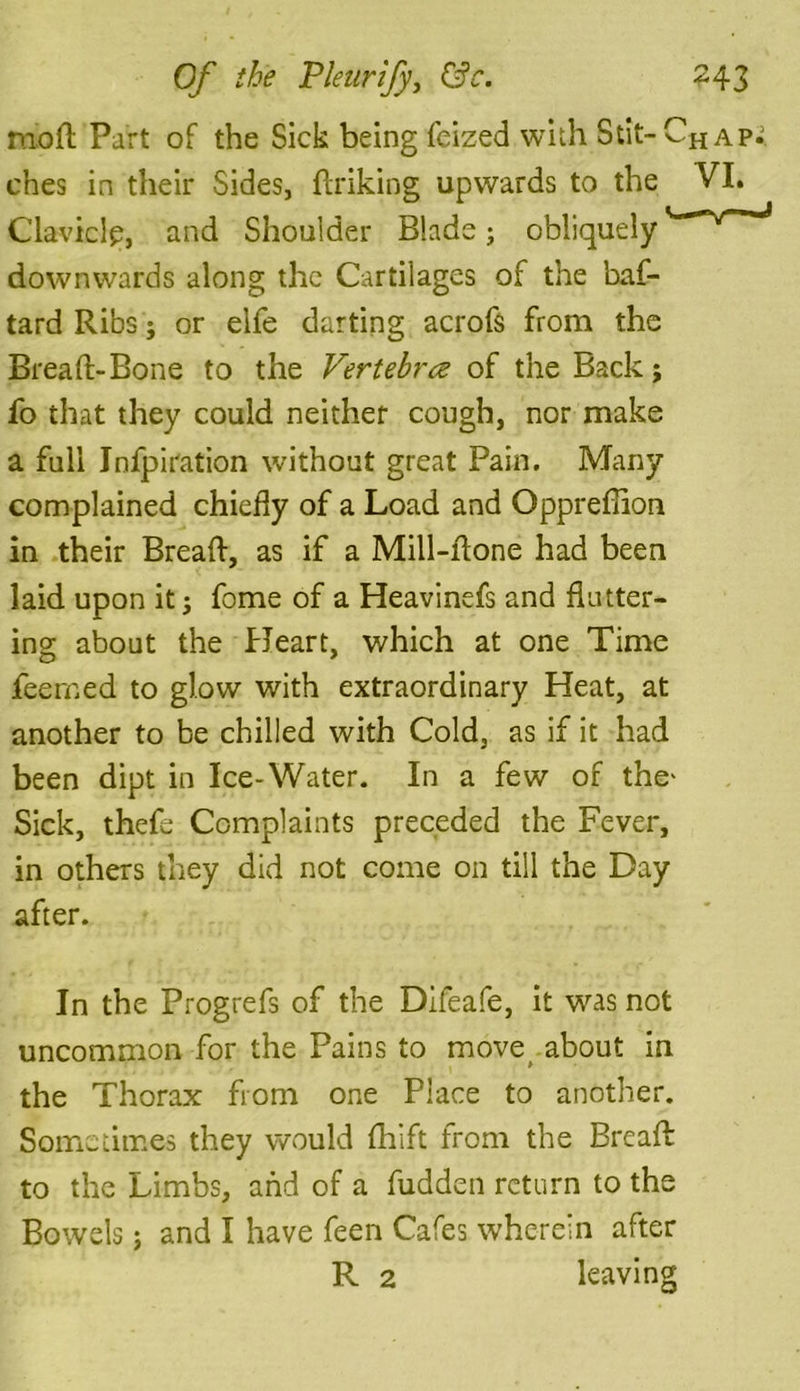 moll Part of the Sick being feized with Stit- CH ap^ ches in their Sides, ftriking upwards to the VI. C lav kip, and Shoulder Blade; obliquely downwards along the Cartilages of the baf- tard Ribs; or eife darting acrofs from the Bread;-Bone to the Vertebrce of the Back; fo that they could neither cough, nor make a full Jnfpiration without great Pain. Many complained chiefly of a Load and Opprefiion in their Breaft, as if a Mill-ftone had been laid upon it j fome of a Heavinefs and flutter- ing about the Heart, which at one Time feerned to glow with extraordinary Heat, at another to be chilled with Cold, as if it had been dipt in Ice-Water. In a few of the' Sick, thefe Complaints preceded the Fever, in others they did not come on till the Day after. In the Progrefs of the Difeafe, it was not uncommon for the Pains to move about in the Thorax from one Place to another. Sometimes they would fhift from the Breaft to the Limbs, and of a fudden return to the Bowels; and I have feen Cafes wherein after R 2 leaving