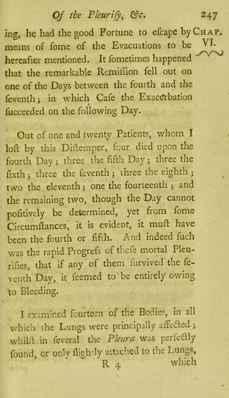 ing, he had the good Fortune to efcape by Chap. means of fome of the Evacuations to be VI. hereafter mentioned. It fometimes happened J that the remarkable Remiffion fell out on one of the Days between the fourth and the feventh; in which Cafe the Exacerbation fucceeded on the following Day. Out of one and twenty Patient?, whom I loft by this Diftemper, four died upon the fourth Day ; three the fifth Day ; three the fixth j three the feventh j three the eighth ; two the eleventh j one the fourteenth ; and the remaining two, though the Day cannot pofitively be determined, yet from fome Circumftances, it is evident, it muft have been the fourth or fifth. And indeed fuch was the rapid Progrefs of thefe mortal Pleu- riftes, that if any of them furvived the fe- venth Day, it feemed to' be entirely owing to Bleeding. I examined fourteen of the Bodies, in ad which the Lungs were principally affedted ; whiift in feveral the Pleura was perfectly found, or only flighdy attached to the Lungs, R \ which