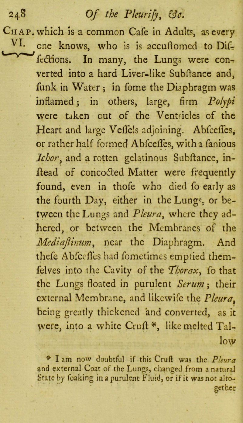 Chap, which is a common Cafe in Adults, as every VI* one knows, who is is accuftomed to Difr fedtions. In many, the Lungs were con- verted into a hard Liver-like Subfiance and, funk in Water ; in fome the Diaphragm was inflamed; in others, large, firm Polypi were taken out of the Ventricles of the Heart and large Veflels adjoining. AbfceffeSj or rather half formed Abfcefles, with a fanious Ichor, and a rotten gelatinous Subftance, in- Head of concodted Matter were frequently found, even in thofe who died fo early as the fourth Day, either in the Lungs or be- tween the Lungs and Pleura, where they ad- hered, or between the Membranes of the Mediajlinum, near the Diaphragm. And thefe Abfccffes had fometimes emptied them- felves into the Cavity of the Thorax, fo that the Lungs floated in purulent Serum; their external Membrane, and likewife the Pleura, being greatly thickened and converted, as it were, into a white Cruft *, like melted Tal- low * I am now doubtful if this Cruft was the Pleura and external Coat of the Lungs, changed from a natural State by foaking in a purulent Fluid, or if it was not alto- gether