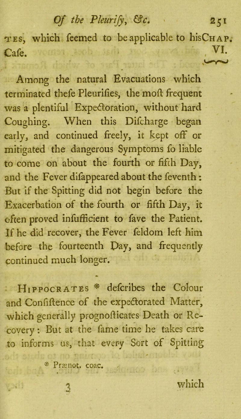 tes, which feemed to be applicable to hisCHAP Among the natural Evacuations which terminated thefe Pleurifies, the mod frequent was a plentiful Expectoration, without hard Coughing. When this Difcharge began early, and continued freely, it kept off or mitigated the dangerous Symptoms fo liable to come on about the fourth or fifth Day, and the Fever difappeared about the feventh: But if the Spitting did not begin before the Exacerbation of the fourth or fifth Day, it often proved infufficient to fave the Patient. If he did recover, the Fever feldom left him before the fourteenth Pay, and frequently continued much longer. Hippocrates * defcribes the Colour and Confiftence of the expe&orated Matter, which generally prognofticates Death or Re- covery : But at the fame time he takes care to informs us, that every Sort of Spitting * Prssnot. coac. . . 'i which