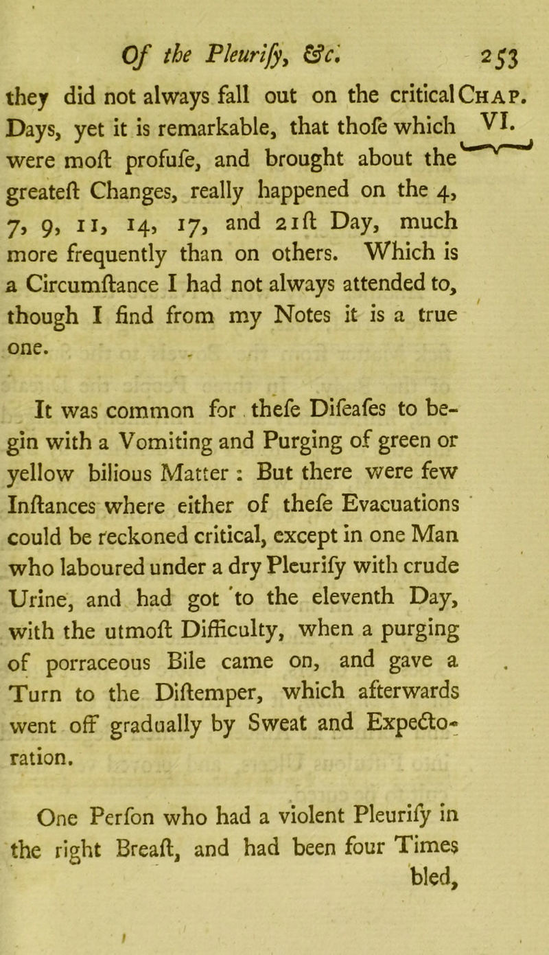 they did not always fall out on the critical Chap. Days, yet it is remarkable, that thofe which VI. were mod: profufe, and brought about the greateft Changes, really happened on the 4, 7, 9, 11, 14, 17, and 21 ft Day, much more frequently than on others. Which is a Circumftance I had not always attended to, though I find from my Notes it is a true one. It was common for thefe Difeafes to be- gin with a Vomiting and Purging of green or yellow bilious Matter : But there were few Inftances where either of thefe Evacuations could be reckoned critical, except in one Man who laboured under a dry Pleurify with crude Urine, and had got 'to the eleventh Day, with the utmoft Difficulty, when a purging of porraceous Bile came on, and gave a Turn to the Diftemper, which afterwards went off gradually by Sweat and Expecto- ration. One Perfon who had a violent Pleurify in the right Bread, and had been four Times bled. 1