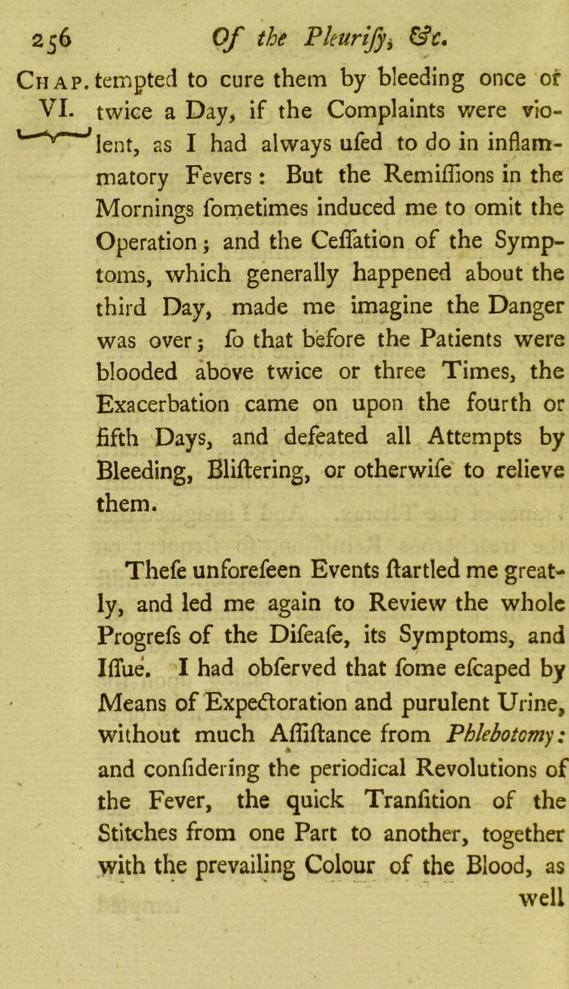 Chap.tempted to cure them by bleeding once or VI. twice a Day, if the Complaints were vio- lent, as I had always ufed to do in inflam- matory Fevers: But the Remiflions in the Mornings fometimes induced me to omit the Operation; and the Ceflfation of the Symp- toms, which generally happened about the third Day, made me imagine the Danger was over j fo that before the Patients were blooded above twice or three Times, the Exacerbation came on upon the fourth or fifth Days, and defeated all Attempts by Bleeding, Bliftering, or otherwife to relieve them. Thefe unforefeen Events flartled me great- ly, and led me again to Review the whole Progrefs of the Difeafe, its Symptoms, and Iffue. I had obferved that fome efcaped by Means of Expedoration and purulent Urine, without much Afliftance from Phlebotomy: and confidering the periodical Revolutions of the Fever, the quick Tranfition of the Stitches from one Part to another, together with the prevailing Colour of the Blood, as well