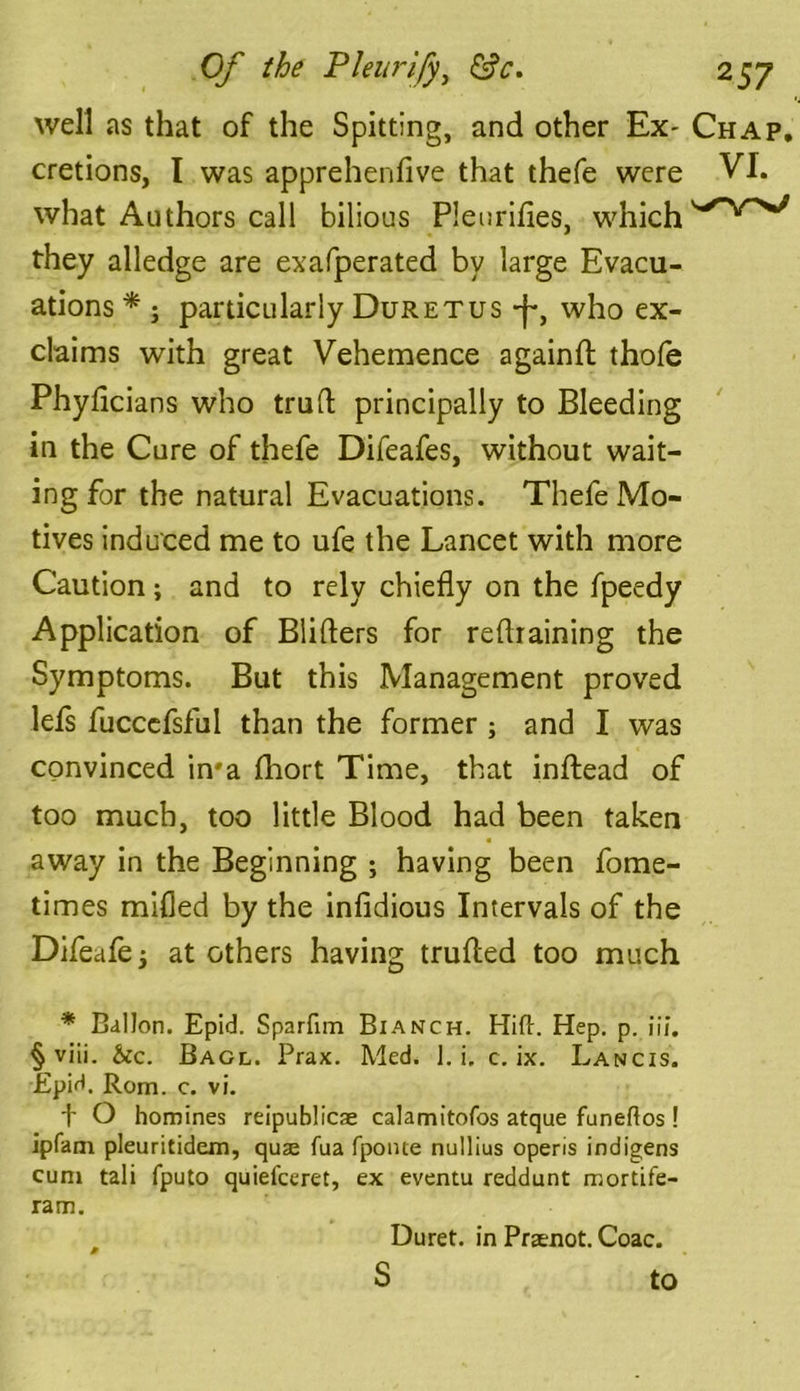 well as that of the Spitting, and other Ex- Chap, cretions, I was apprehendve that thefe were VI. what Authors call bilious Pleurifles, which they alledge are exafperated by large Evacu- ations * ; particularly Duretus -)*, who ex- claims with great Vehemence againft thofe Phyficians who trull principally to Bleeding in the Cure of thefe Difeafes, without wait- ing for the natural Evacuations. Thefe Mo- tives induced me to ufe the Lancet with more Caution; and to rely chiefly on the fpeedy Application of Blifters for refraining the Symptoms. But this Management proved lefs fucccfsful than the former; and I was convinced in*a fhort Time, that inftead of too much, too little Blood had been taken away in the Beginning ; having been fome- times milled by the infidious Intervals of the Difeafe; at others having trufted too much * Ballon. Epid. Sparfim Bianch. Hid. Hep. p. iii. § viii. &c. Bagl. Prax. Med. 1. i. c. ix. Lancis. Epid. Rom. c. vi. f O homines reipublicae calamitofos atque funeflos ! ipfam pleuritidem, quae fua fponte nullius opens indigens cum tali fputo quiefceret, ex eventu reddunt mortife- ram. Duret. in Praenot. Coac. S to