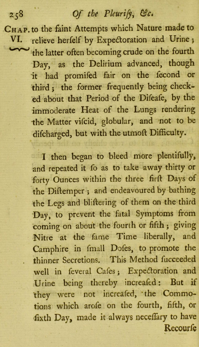Chap, to the faint Attempts which Nature made to VI. relieve herfelf by Expectoration and Urine 5 the latter often becoming crude on the fourth Day, as the Delirium advanced, though it had promifed fair on the fecond or third ; the former frequently being check- ed about that Period of the Difeafe, by the immoderate Heat of the Lungs rendering the Matter vifcid, globular, and not to be difcharged, but with the utmoft Difficulty. I then began to bleed more plentifully, and repeated it fo as to take away thirty or forty Ounces within the three firft Days of the Diftemper ; and endeavoured by bathing the Legs and bliftering of them on the third Day, to prevent the fatal Symptoms from coming on about the fourth or fifth ; giving Nitre at the fame Time liberally, and Camphire in fmall Dofes, to promote the . thinner Secretions. This Method fucceeded well in feveral Cafes; Expectoration and Urine being thereby increafed: But if they were not increafed, ‘the Commo- tions which arofe on the fourth, fifth, or lixth Day, made it always neceflary to have Recourfe