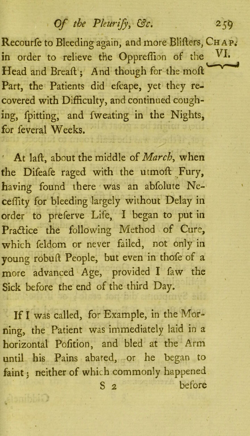 Recourfe to Bleeding again, and more Bliders, Chap.- in order to relieve the Oppreffion of the VI. Head and Bread ; And though for the mod Part, the Patients did efcape, yet they re- covered with Difficulty, and continued cough- ing, fpitting, and fweating in the Nights, for feveral Weeks. At lad, about the middle of March, when the Difeafe raged with the utmod Fury, having found there was an abfolute Ne- ceffity for bleeding largely without Delay in order to preferve Life, I began to put in Practice the following Method of Cure, which feldom or never failed, not only in young robud People, but even in thofe of a more advanced Age, provided I faw the Sick before the end of the third Day. If I was called, for Example, in the Mor- ning, the Patient was immediately laid in a horizontal Pofition, and bled at the Arm until his Pains abated, or he began to faint j neither of which commonly happened S 2 before