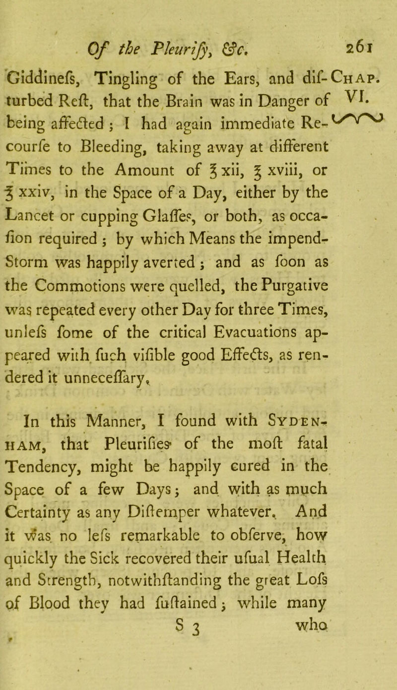 Giddinefs, Tingling of the Ears, and dif-CHAP. turbed Reft, that the Brain was in Danger of VI. being affefted ; I had again immediate Re-l>'*V’>0 courfe to Bleeding, taking away at different Times to the Amount of ^ xii, % xviii, or 3 xxiv, in the Space of a Day, either by the Lancet or cupping Glades, or both, as occa- fion required ; by which Means the impend- Storm was happily averted j and as foon as the Commotions were quelled, the Purgative was repeated every other Day for three Times, uniefs fome of the critical Evacuations ap- peared with fuch vifible good Effects, as ren- dered it unnecefTary, In this Manner, I found with Syden- ham, that Pleurifies’ of the mod: fatal Tendency, might be happily cured in the Space of a few Days; and with as much Certainty as any Difternper whatever* And it was. no lefs remarkable to obferve, how quickly the Sick recovered their ufual Health and Strength, notwithstanding the great Lofs of Blood they had fuftained * while many S 3 who f