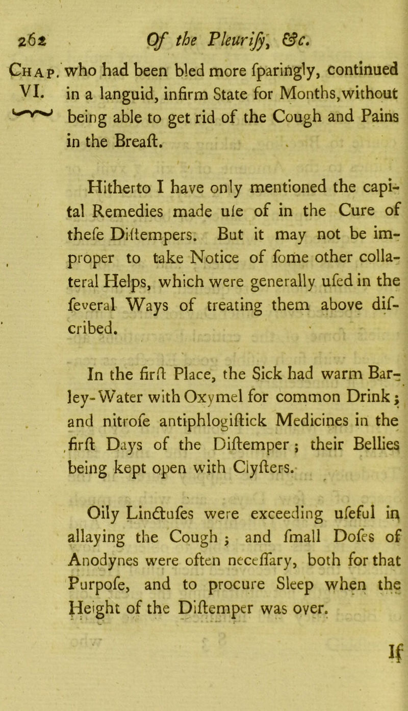 Chap, who had been bled more fparingly, continued VI. in a languid, infirm State for Months,without being able to get rid of the Cough and Pains in the Bread:. Hitherto I have only mentioned the capi- tal Remedies made ule of in the Cure of thefe Distempers. But it may not be im- proper to take Notice of fome other colla- teral Helps, which were generally ufed in the feveral Ways of treating them above dif- cribed. In the firfi Place, the Sick had warm Bar- ley-Water withOxymel for common Drink; and nitrofe antiphlogiftick Medicines in the , firfi: Days of the Diftemper; their Bellies being kept open with Ciyfters. Oily Lindtufes were exceeding ufeful in allaying the Cough ; and fmall Dofes of Anodynes were often necefiary, both for that Purpofe, and to procure Sleep when the Jde'ght of the Difiemper was over. if