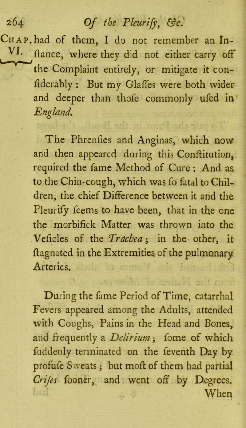 .had of them, I do not remember an In- dance, where they did not either carry off the Complaint entirely, or mitigate it con- dderably : But my Glades were both wider and deeper than thole commonly ufed in England. The Phrenfies and Anginas, which now and then appeared during this Conditution, required the fame Method of Cure: And as to the Chin-cough, which was fo fatal to Chil- dren, the chief Difference between it and the Pleurify feems to have been, that in the one the morbidck Matter was thrown into the Vedcles of the Trachea j in the other, it dagnated in the Extremities, of the pulmonary Arteries. During the fame Period of Time, catarrhal Fevers appeared among the Adults, attended with Coughs, Pains in the Head and Bones, and frequently a Delirium j fome of which fuddenly terminated on the feventh Day by profufe Sweats; but mod of them had partial Crijes fooner, and went off by Degrees. When