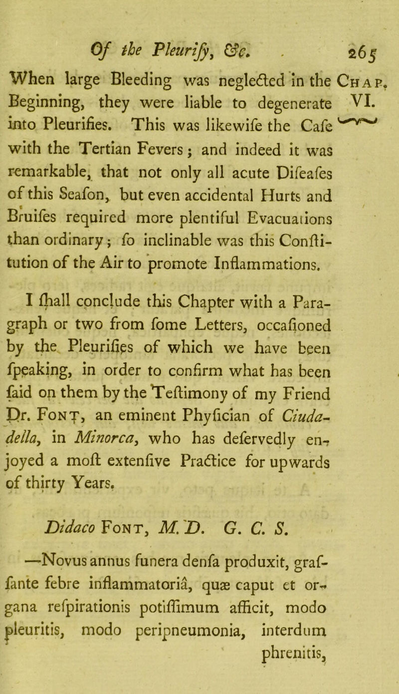 When large Bleeding was negledted in the Chap Beginning, they were liable to degenerate VI. into Pleurifies. This was likewife the Cafe with the Tertian Fevers; and indeed it was remarkable, that not only all acute Difeafes of this Seafon, but even accidental Hurts and Bruifes required more plentiful Evacuaiions than ordinary; fo inclinable was this Confti- tution of the Air to promote Inflammations. I fhall conclude this Chapter with a Para- graph or two from fome Letters, occafioned by the Pleurifips of which we have been fpeaking, in order to confirm what has been laid on them by the Teflimony of my Friend Dr. Font, an eminent Phyfician of Ciuda- della, in Minorca, who has defervedly en- joyed a moft extenfive Practice for upwards of thirty Years, Didaco Font, M. D. G. C. S. —Novus annus funera denfa produxit, graf- fante febre inflammatoria, quas caput et or-* gana refpirationis potiffimum afficit, modo pleuritis, modo peripneumonia, interdum phrenitis.