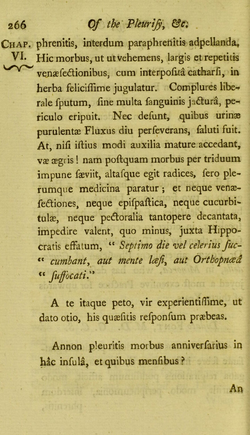 Chap, phrenitis, interdum paraphrenitis adpellanda, VI* Hie morbus, ut ut vehemens, largis et repetitis venaefedtionibus, cum interpolita catharfi, in herba feliciffime jugulatur. Complures libe-* rale fputum, fine multa fanguinis jadtura, pe- riculo eripuit. Nec defunt, quibus urinas purulentae Fluxus diu perfeverans, faluti fuit. At, niH iftius modi auxilia mature accedant, vae aegris! nam poftquam morbus per triduum impune faeviit, altafque egit radices, fero pie- rumque medicina paratur ; et neque venas- fedtiones, neque epifpaftica, neque cucurbi- tulae, neque pedtoralia tantopere decantata, impedire valent, quo minus, juxta Hippo- cratis effatum, “ Septimo die vel celerius fuc- “ cumbant, aut tnente lajiy aut Orthopnced ct fuffbeati A te itaque peto, vir experientiffime, ut dato otio, his qusefitis refponfum praebeas. Annon pleuritis moibus anniverfarius in hac infula, et quibus menfibus ? An