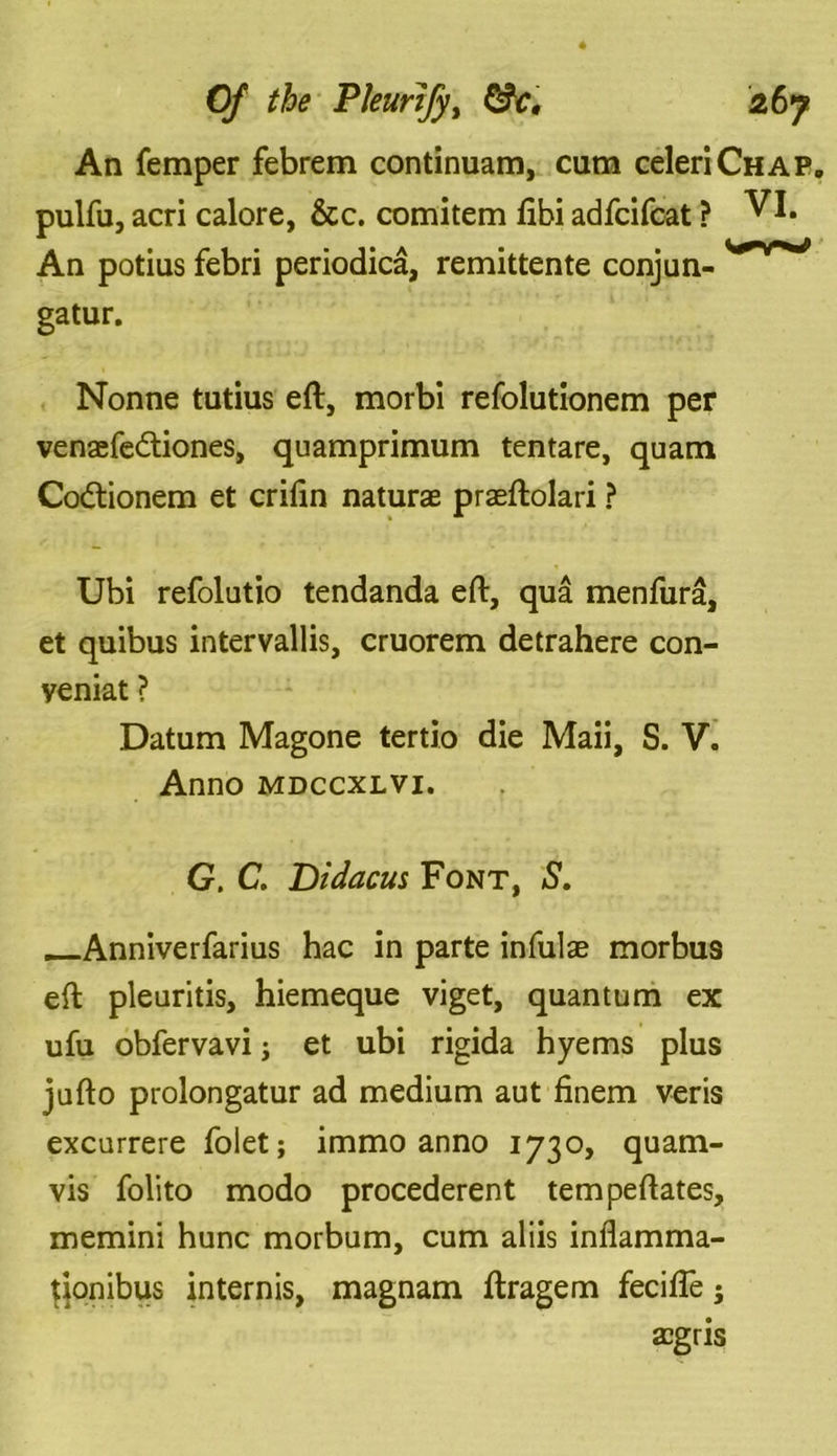 An Temper febrem continuam, cum celeriCHAP. pulfu, acri calore, &c. comitem ftbi adfcifcat ? VI. An potius febri periodica, remittente conjun- ',0*r** gatur. Nonne tutius eft, morbi refolutionem per venaefe&iones, quamprimum tentare, quam Codlionem et crifin naturae praeftolari ? Ubi refolutio tendanda eft, qua menfura, et quibus intervallis, cruorem detrahere con- veniat ? Datum Magone tertio die Maii, S. V. Anno mdccxlvi. G. C. Didacus Font, S. Anniverfarius hac in parte infulae morbus eft plenritis, hiemeque viget, quantum ex ufu obfervavi; et ubi rigida hyems plus jufto prolongatur ad medium aut finem veris excurrere foiet; immo anno 1730, quam- vis folito modo procederent tempeftates, memini hunc morbum, cum aliis inflamma- tjonibus internis, magnam ftragem fecifle; aegris