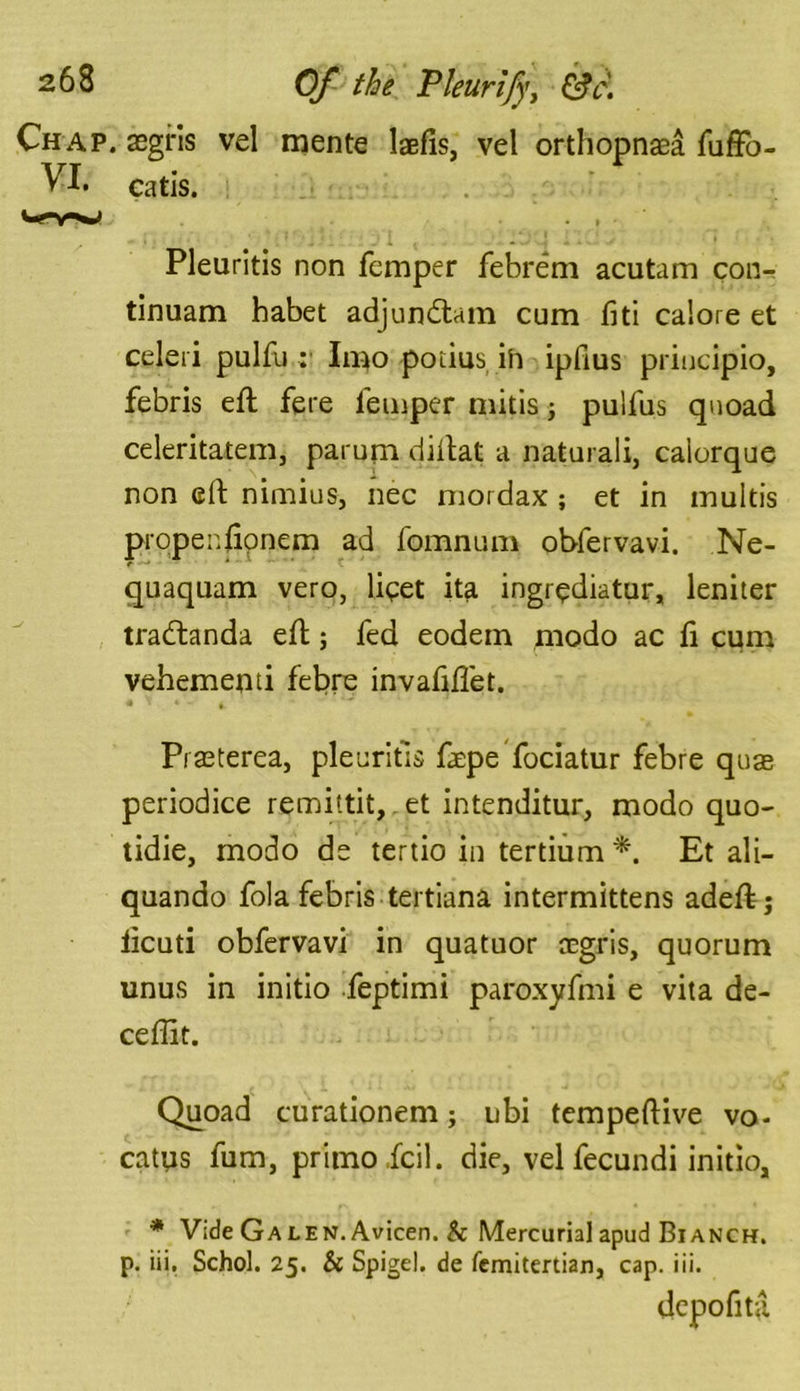 Chap, asgris vel mente Ms, vel orthopnea fuffo- VI. catis. Vrv*j Pleuritis non femper febrem acutam con- tinuam habet adjundtam cum fid calore et celeri pulfu ;• Imo poiius ih ipfius priucipio, febris eft fere femper raids ; pulfus quoad celeritatem, parum diftat a natural!, calorque non eft nimius, nec mordax; et in multis propenfionem ad fomnum obfervavi. Ne- quaquam vero, lipet ita ingrpdiatur, leniter tracftanda eft; fed eodem modo ac fi cum vehementi febre invafiftet. * ' * ■ *• Prseterea, pie cribs faepe fociatur febre quse periodice remittit, et intenditur, modo quo- tidie, modo de tertio in tertium *. Et ali- quando fola febris tertiana intermittens adeft; licuti obfervavi in quatuor CEgris, quorum unus in initio feptimi paroxyfmi e vita de- ceftit. Quoad curationem; ubi tempeftive vo- catus fum, primo.fcil. die, vel fecundi initio, * Vide Galen. Avicen. 5c Mercurial apud Bianch. p. iii. Schol. 25. & Spigel. de femitertian, cap. iii. depofita