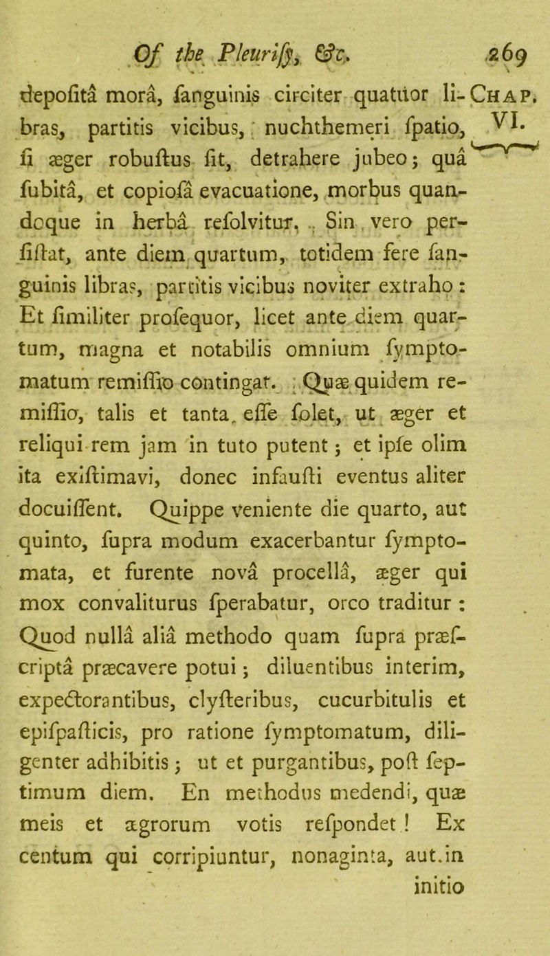 depofita mora, fanguinis circiter quatdor H-Chap. bras, partitis vicibus, nuchthemeri fpatio, VI. fi aeger robuftus fit, detrahere jnbeo; qua fubita, et copiofa evacuatione, morbus quan- deque in herba refolvitur, .. Sin vero per- iiflat, ante diem quartum, totidem fere fan- guinis libra?, partitis vicibus noviter extraho : Et fimiliter profequor, licet ante diem quar- tum, magna et notabilis omnium fympto- matum remiffio contingat. Quae quidem re- miffio, talis et tanta, elfe folet, ut aeger et reliqui rem jam in tuto putent; et ipfe olim ita exiftimavi, donee infaufti eventus aliter docuilfent. Quippe veniente die quarto, aut quinto, fupra modum exacerbantur fympto- mata, et furente nova procella, aeger qui mox convaliturus fperabatur, orco traditur : Quod nulla alia methodo quam fupra praef- cripta praecavere potui; diluentibus interim, expedtorantibus, clyfteribus, cucurbitulis et epifpafticis, pro ratione fymptomatum, dili- genter adhibitis; ut et purgantibus, port fep- timum diem. En methodus medendi, quae meis et aegrorum votis refpondet ! Ex centum qui corripiuntur, nonaginta, aut.in initio