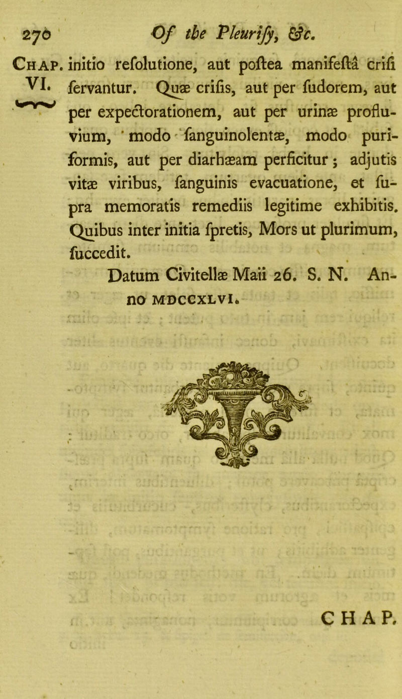 Chap, initio refolutione, aut poftea manifefta crifl VI. fervantur. Quae crifis, aut per fudorem, aut Wnr*,; per expeclorationem, aut per urinae proflu- vium, ’ modo fanguinolentae, modo puri- formis, aut per diarhasam perficitur; adjutis vitae viribus, fanguinis evacuatione, et fu- pra memoratis remediis legitime exhibitis. Quibus inter initia fpretis. Mors ut plurimum, fuccedit. Datum Civitellae Maii 26. S. N. An- no mdccxlvi. CHAP.