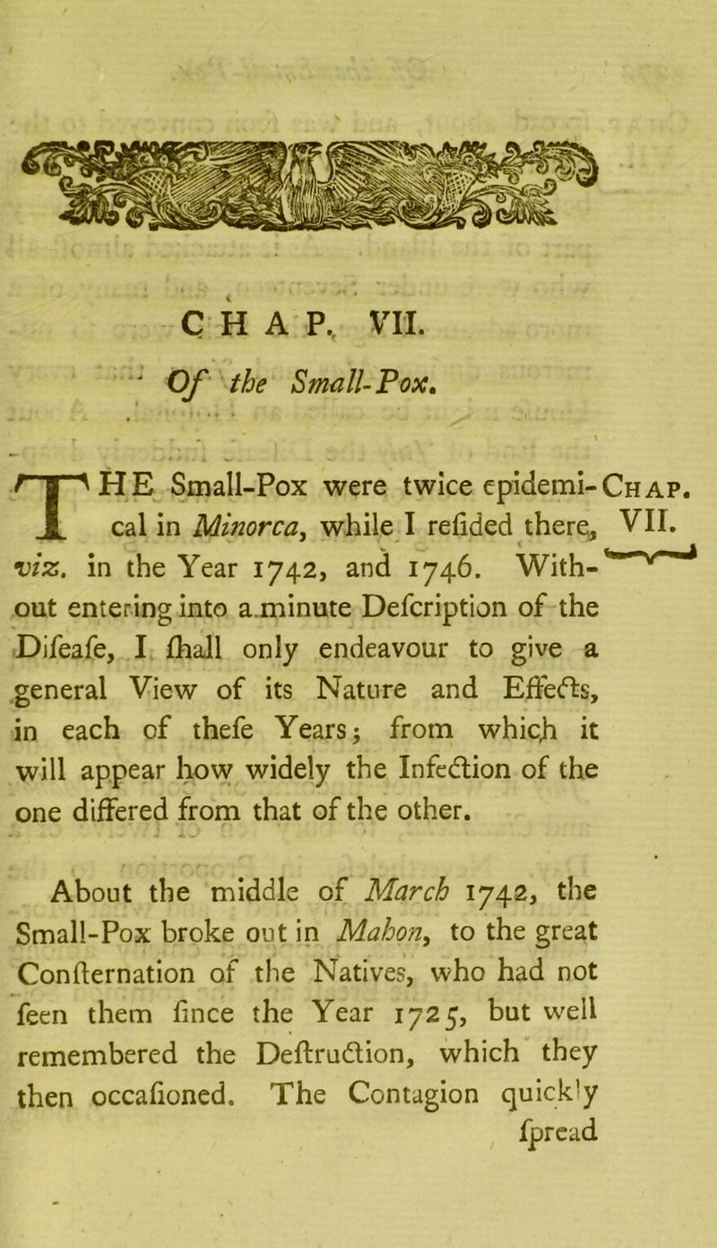 ' Of the Small-Pox. THE Small-Pox were twice epidemi-CHAP. cal in Minorca, while I redded there, VII. viz. in the Year 1742, and 1746. With- out entering into a.minute Defcription of the Difeafe, I fhall only endeavour to give a general View of its Nature and Effefts, in each of thefe Years j from which it will appear how widely the Infection of the one differed from that of the other. About the middle of March 1742, the Small-Pox broke out in Mahon, to the great Confirmation of the Natives, who had not feen them fince the Year 1725, but well remembered the Deftrudtion, which they then occafioned. The Contagion quick'y fpread