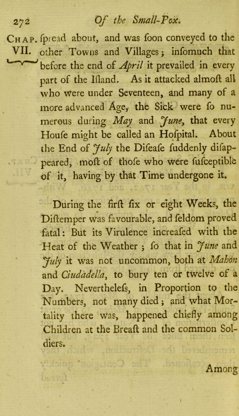 Chap, fpread about, and was foon conveyed to the VII. other Towns and Villages; infomuch that before the end of April it prevailed in every part of the Ifland. As it attacked almoft all who were under Seventeen, and many of a more advanced Age, thfc Sick were fo nu- merous during May and fune> that every Houfe might be called an Hofpital. About the End of July the Difeafe fuddenly difap- peared, mod; of thofe who were fufceptible of it, having by that Time undergone it. During the firft fix or eight Weeks, the Diftemper Was favourable, and feldom proved fatal: But its Virulence increafed with the Heat of the Weather ; fo that in June and July it was not uncommon, both at Mahon and Cindadella, to bury ten or twelve of a Day. Neverthelefs, in Proportion to the Numbers, not many died; and what Mor- tality there was, happened chiefly among Children at the Bread and the common Sol- diers. Among