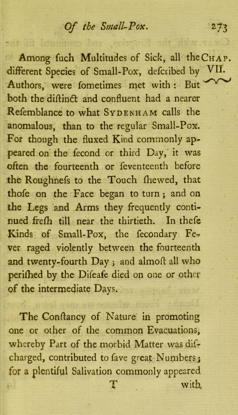 Among fuch Multitudes of Sick, all the Chap. different Species of Small-Pox, defcribed by VII. Authors, were fometimes met with : But both the diftindt and confluent had a nearer Refemblance to what Sydenham calls the anomalous, than to the regular Small-Pox. For though the fluxed Kind commonly ap- peared on the fecond or third Day, it was often the fourteenth or feventeenth before the Roughnefs to the Touch fhewed, that thofe on the Face began to turn; and on the Legs and Arms they frequently conti- nued frefh till near the thirtieth. In thefe Kinds of Small-Pox, the fecondary Fe-r ver raged violently between the fourteenth and twenty-fourth Day ; and almofl: all who perifhed by the Difeafe died on one or other of the intermediate Days. The Conftancy of Nature in promoting one or other of the common Evacuations, whereby Part of the morbid Matter was dis- charged, contributed tofave great Numbers; for a plentiful Salivation commonly appeared T with,