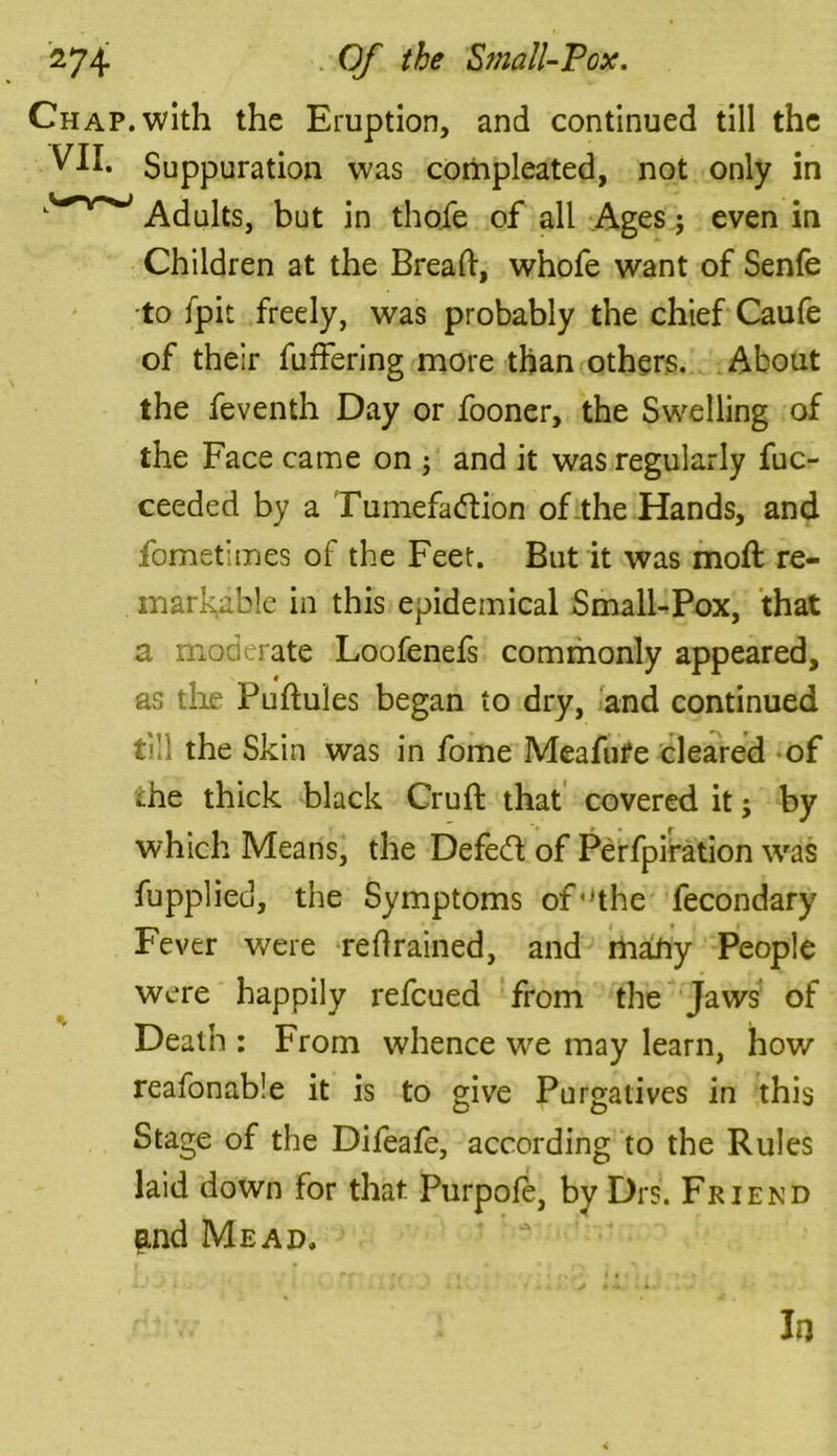 Chap, with the Eruption, and continued till the Suppuration was compleated, not only in Adults, but in thole of all Ages; even in Children at the Bread:, whofe want of Senfe to fpit freely, was probably the chief Caufe of their differing more than others. About the feventh Day or fooner, the Swelling of the Face came on ; and it was regularly fuc- ceeded by a Tumefa&ion of the Hands, and fomefmes of the Feet. But it was mod: re- markable in this epidemical Small-Pox, that a moderate Loofenefs commonly appeared, as the Pudules began to dry, and continued till the Skin was in fome Meafufe cleared of ehe thick black Crud that covered it j by which Means, the Defebl of Perfpiration was fupplied, the Symptoms of,Jthe fecondary Fever were reflrained, and many People were happily refeued from the Jaws of Death : From whence we may learn, how reafonable it is to give Purgatives in this Stage of the Difeafe, according to the Rules laid down for that Purpofe, by Drs. Friend and Mead. In