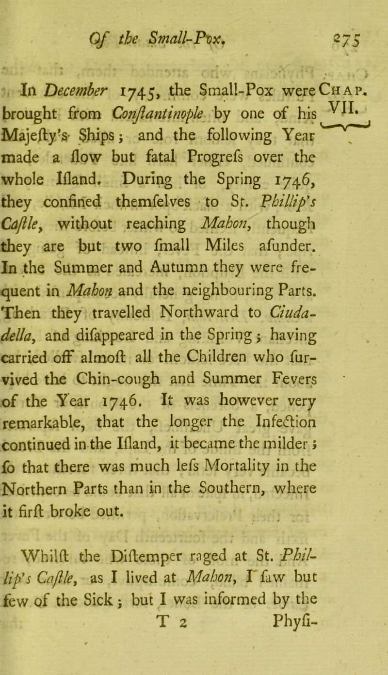 In December 1745, the Small-Pox were Chap. brought from ConJlantinople by one of his Majefty’s- Ships; and the following Year made a flow but fatal Progrefs over the whole Ifland. During the Spring 1746, they confined themfelves to St. Phillip's Cdjlle, without reaching Mahon, though they are but two fmall Miles afunder. In the Summer and Autumn they were fre- quent in Mahon and the neighbouring Parts. Then they travelled Northward to Ciuda- della, and difappeared in the Spring ; having carried off almofl: all the Children who fur- vived the Chin-cough and Summer Fevers of the Year 1746. It was however very remarkable, that the longer the Infection continued in the Ifland, it became the milder; fo that there was much lefs Mortality in the Northern Parts than in the Southern, where it firft broke out. Whilft the Diflemper raged at St. Phil- lip's Cajlle, as I lived at Mahon, I faw but few of the Sick; but I was informed by the T 2 Phyfi-