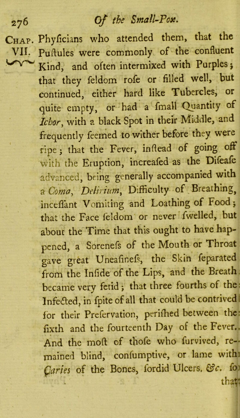 Chap. Phyficians who attended them, that the VII. Puftules were commonly of the confluent v'v'w Kind, and often intermixed with Purples $ that they feldom rofe or filled well, but continued, either hard like Tubercles, or quite empty, or had a fmall Quantity of Ichor, with a black Spot in their Middle, and frequently feemed to wither before they were ripe; that the Fever, inflead of going off with the Eruption, increafed as the Difeafe advanced, being generally accompanied with a Coma, Delirium, Difficulty of Breathingj inceflant Vomiting and Loathing of Food; that the Face feldom or never fwelled, but about the Time that this ought to have hap- pened, a Sorenefs of the Mouth or Throat gave great Uneafinefs, the Skin feparated from the Infide of the Lips, and the Breath became very fetid; that three fourths of the Infedted, in fpite of all that could be contrived I for their Prefervation, perifhed between the: fixth and the fourteenth Day of the Fever.. And the mod of thofe who furvived, re- mained blind, confumptive, or lame with: Qaries of the Bones, fordid Ulcers. &c. fo1