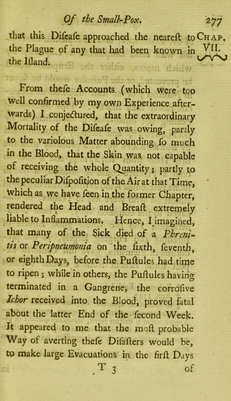 that this Difeafe approached the neared to Chap. the Plague of any that had been known in WI. the Ifland. . * 1 y^VNji From thefe Accounts (which were too Well confirmed by my own Experience after- wards) I conjectured, that the extraordinary Mortality of the Difeafe was owing, partly to the variolous Matter abounding fo much in the Blood, that the Skin was not capable of receiving the whole Quantity; partly to the peculiar Difpofitjon of the Air at that Time, which as we have feen in the former Chapter, rendered the Head and Bread: extremely liable to Inflammations. Hence, I imagined, that many of the Sick died of a Phrcni- its or Peripneumonia on the fixth, feventh, or eighth Days, before the Puftules had time to ripen ; while in others, the Pudules having terminated in a Gangrene^ the corrofive Ichor received into the Blood, proved fatal about the latter End of the fecond Week. Jt appeared to me that the mod. probable Way of averting thefe Difafters would be, to make large Evacuations in the fird Days .T 3 of