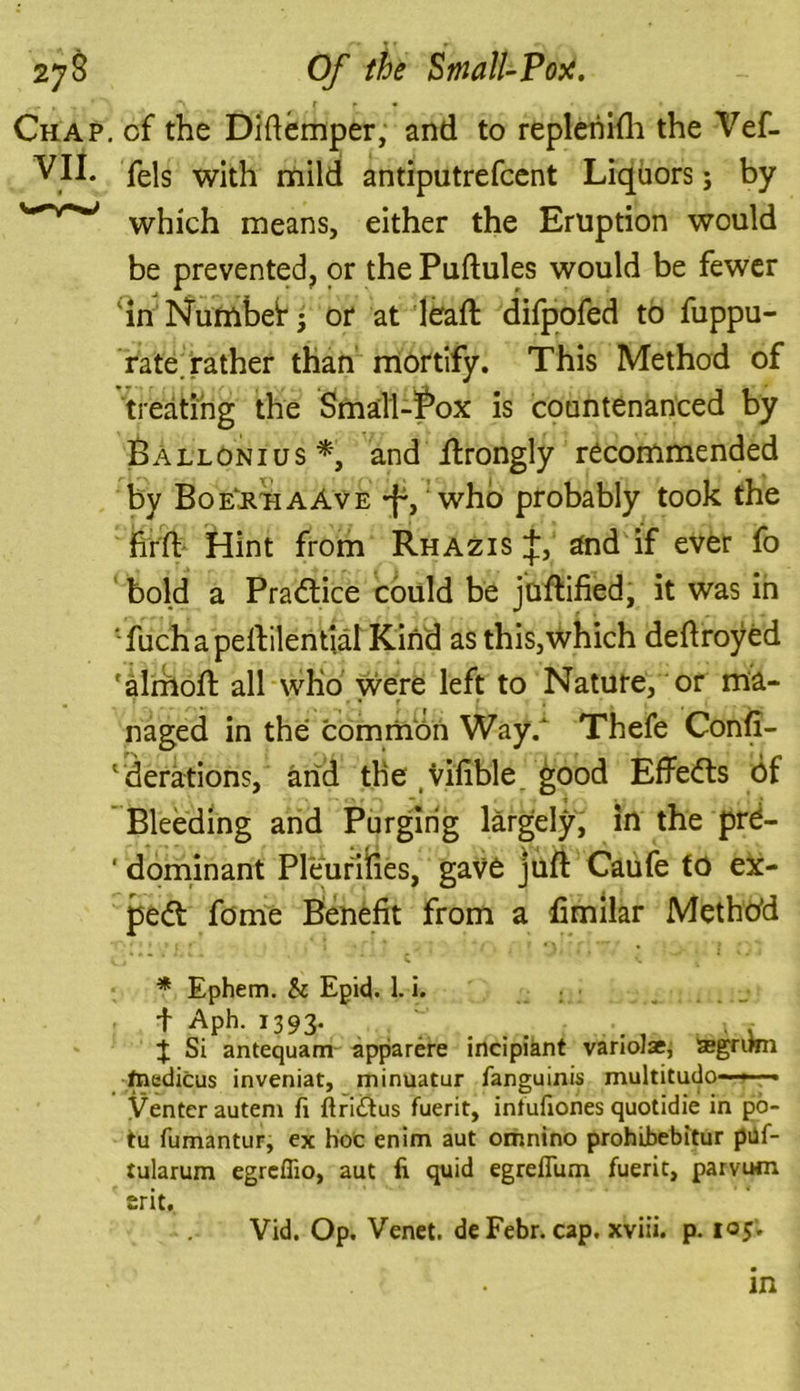 Chap, cf the Didemper, and to repleriifh the Vef- VII. fels with mild antiputrefcent Liquors; by '^r*J which means, either the Eruption would be prevented, or the Pudules would be fewer in Numbetj or at lead: difpofed to fuppu- rate. rather than mortify. This Method of treating the Small-Box is countenanced by Ballonius *, and ilrongly recommended by Boe’&haAve -f1, who probably took the hid Hint from Rhazis j, and if ever fo bold a Practice could be juftified, it was in fuchapedilential Kind as this,which dedroyed ‘almod all who were left to Nature, or ma- naged in the common Way/ Thefe Conf- ederations, and the vilible good Effects 6f Bleeding and Purging largely, in the prd- ' dominant PleuriiTies, gave juft Caufe fd ex- pert fome Benefit from a dmilar Method * Ephem. Sc Epid. 1. i. f Aph. 1393. . .... . , % Si antequam apparere incipiant vanoJae, agrimi fnedicus inveniat, minuatur fanguinis multitudo—— Venter autem fi ftridus fuerit, intufiones quotidie in po- tu fumantur, ex hoc cnim aut omnino prohibebitur piif- tularum egreffio, aut fi quid egreflum fuerit, parvum Erit. Vid. Op. Venet. deFebr. cap. xviii. p. 105.