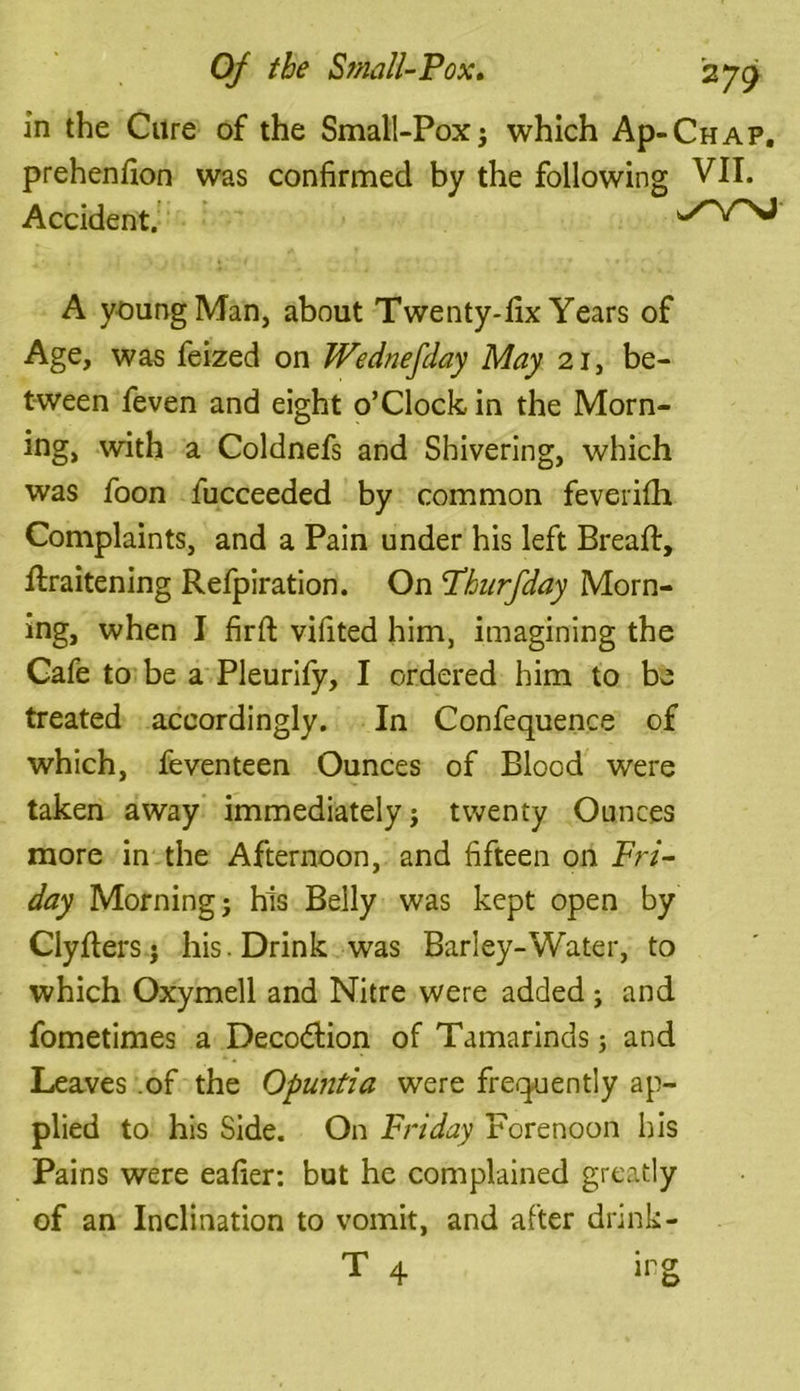 in the Cure of the Small-Pox j which Ap-CHAP. prehenfion was confirmed by the following VII. Accident. A young Man, about Twenty-fix Years of Age, was feized on Wednefday May 21, be- tween feven and eight o’clock in the Morn- ing, with a Coldnefs and Shivering, which was foon fucceeded by common feverifh Complaints, and a Pain under his left Bread:, fi:raitening Refpiration. On Phurfday Morn- ing, when I firft vifited him, imagining the Cafe to be a Pleurify, I ordered him to be treated accordingly. In Confequence of which, feven teen Ounces of Blood were taken away immediately} twenty Ounces more in the Afternoon, and fifteen on Fri- day Morning} his Belly was kept open by Clyfiers} his. Drink was Barley-Water, to which Oxymell and Nitre were added } and fometimes a Decoction of Tamarinds} and Leaves .of the Opuntia were frequently ap- plied to his Side. On Friday Forenoon his Pains were eafier: but he complained greatly of an Inclination to vomit, and after drink- T 4 irg