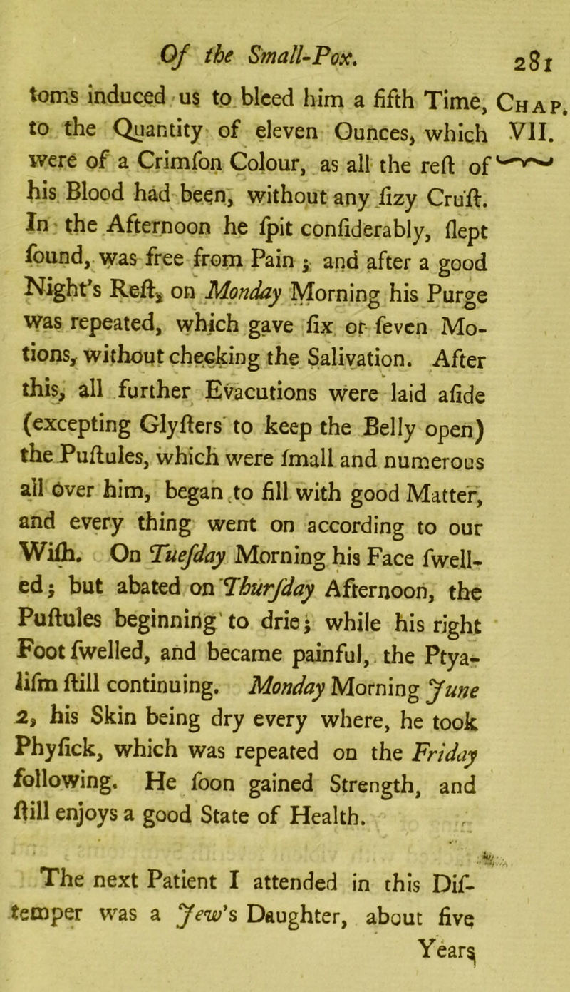 toms induced us to bleed him a fifth Time, Chap to the Quantity of eleven Ounces, which VII. were of a Crimfon Colour, as all the reft of his Blood had been, without any fizy Cruft. In the Afternoon he fpit confiderably, flept found, was free from Pain j and after a good Night’s Reft, on Monday Morning his Purge was repeated, which gave fix or fevcn Mo- tions, without checking the Salivation. After this, all further Evacutions were laid afide (excepting Glyfters to keep the Belly open) the Puftules, which were fmall and numerous ail over him, began to fill with good Matter, and every thing went on according to our Wifh. On Tuefday Morning his Face fwell- ed j but abated on Phurfday Afternoon, the Puftules beginning to driej while his right Footfwelled, and became painful, the Ptya- Jifm ftill continuing. Monday Morning June 2, his Skin being dry every where, he took Phyfick, which was repeated on the Friday following. He foon gained Strength, and ftill enjoys a good State of Health. The next Patient I attended in this Dif- temper was a Jew's Daughter, about five