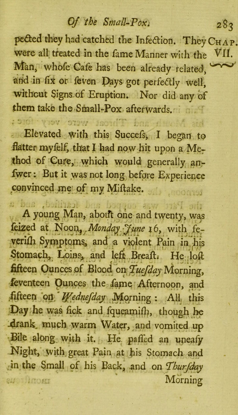 pe&ed they had catched the Infe&ion. They Chap. were all treated in the fame Manner with the VII. Man, whofe Cafe has been already related, and in fix or feven Pays got perfectly well, without Signs of Eruption. Nor did any of them take the Small-Pox afterwards. Elevated with this Succefsj I began to flatter myfelf, that I had now hit upon a Mer thod of Cure, which would generally an- fwer: But it was not long before Experience convinced me of my Miflake. A young Man, aboift one and twenty, was feized at Noonij .Monday June 16, with fe- verifh Symptqms, and a violent Pain in his Stomach, Loinsy and left BreafE He loll * ' * * .->/ ( ^ ' l ' . . 4 w. : fifteen Ounces of Blood on Tuefday Morning, feventeen Ounces the fame Afternoon, and fifteen ort Tjfednefday Morning : All: this Day he was fick and fqueamifh, though he -drank. much warm Water, and vomited up Bile along with it. He paffcd an upeafy Night, with great Pain at his Stomach and in the Small pf his Back, and on Phurfday . Morning