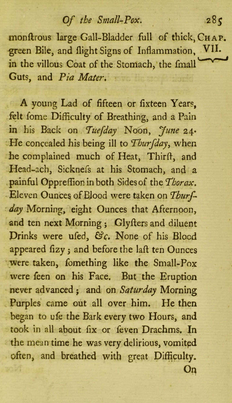 monftrous large Gall-Bladder full of thick, Chap. green Bile, and flight Signs of Inflammation, VII. in the villous Coat of the Stomach, the fmall Guts, and Pia Mater. A young Lad of fifteen or fixteen Years, felt fome Difficulty of Breathing, and a Pain in his Back on Tuefday Noon, June 24* He concealed his being ill to Thurfday, when he complained much of Heat, Thirfl, and Head-ach, Sicknefs at his Stomach, and a painful Oppreffion in both Sides of the Thorax. Eleven Ounces of Blood were taken on Thurf- day Morning, eight Ounces that Afternoon, and ten next Morning ; Glyfters and diluent Drinks were ufed, &c. None of his Blood appeared fizy j and before the lafl ten Ounces were taken, fomething like the Small-Pox were feen on his Face. But the Eruption never advanced j and on Saturday Morning Purples came out all over him. He then began to ufe the Bark every two Hours, and took in all about fix or feven Drachms. In the mean time he was very delirious, vomited often, and breathed with great Difficulty. On