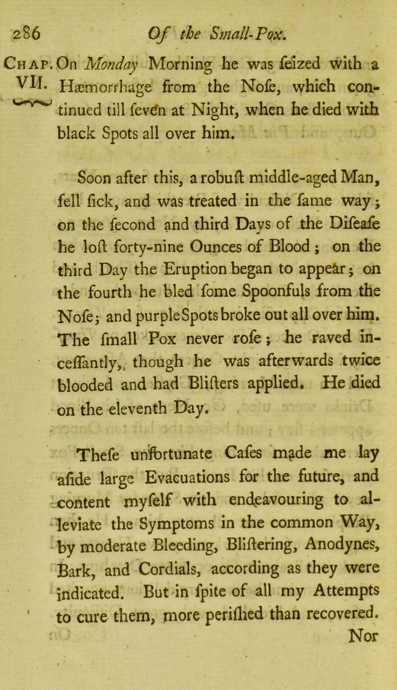 Chap. On Monday Morning he was feized with a VII. Hemorrhage from the Nofe, which con- tinued till fevdn at Night, when he died with black Spots all over him. Soon after this, a robuft middle-aged Man, fell fick, and was treated in the fame way; on the fecond and third Days of the Difeafe he loft forty-nine Ounces of Blood ; on the third Day the Eruption began to appear j on the fourth he bled fame Spoonfuls from the Nofe; and purple Spots broke out all over him. The fmall Pox never rofe; he raved in- ceflantly,. though he was afterwards twice blooded and had Blifters applied. He died on the eleventh Day. Thefe unfortunate Cafes m^de me lay afide large Evacuations for the future, and content myfelf with endeavouring to al- leviate the Symptoms in the common Way, by moderate Bleeding, Bliftering, Anodynes, Bark, and Cordials, according as they were indicated. But in fpite of all my Attempts ' to cure them, more periflied than recovered. Nor