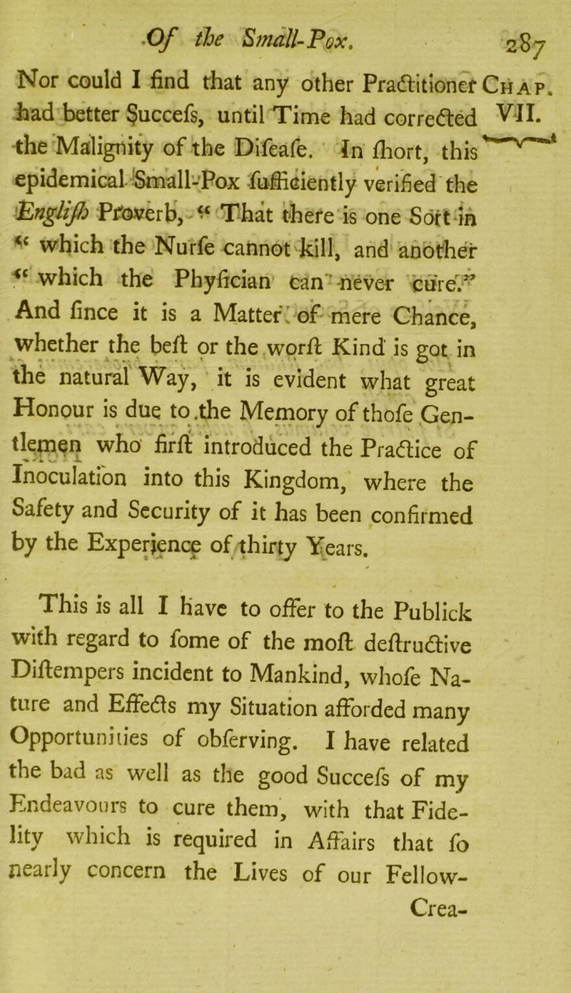 Nor could I find that any other Praditioner Chap. had better $uccefs, until Time had correded VII. the Malignity of the Difeafe. in fhort, this * epidemical Small-Pox fufficiently verified the Englzjh Pifoverb, “ That there is one Soft in *{ which the Nurfe cannot kill, and another <c which the Phyfician can never cure.” And fince it is a Matter'; of mere Chance, whether the bed or the word Kind is got in the natural Way, it is evident what great Honour is due to .the Memory of thofe Gen- tlemen who fird introduced the Pradice of Inoculation into this Kingdom, where the Safety and Security of it has been confirmed by the Experience of thirty Years. This is all I have to offer to the Publick with regard to fome of the mod dedrudive Didempers incident to Mankind, whofe Na- ture and Effeds my Situation afforded many Opportunities of obferving. I have related the bad as well as the good Succefs of my Endeavours to cure them, with that Fide- lity which is required in Affairs that fo nearly concern the Lives of our Fellow- Crea-