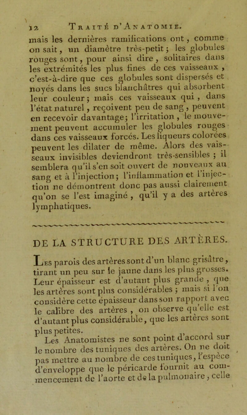 mais les dernières ramifications ont, comme on sait, un diamètre très-petit ; les globules rouges sont, pour ainsi dire , solitaires dans les extrémités les plus fines de ces vaisseaux , c’est-à-dire que ces globules sont dispersés et noyés dans les sucs blanchâtres qui absorbent leur couleur ; mais ces vaisseaux qui , dans l’état naturel, reçoivent peu de sang , peuvent en recevoir davantage; l’irritation , le mouve- ment peuvent accumuler les globules rouges dans ces vaisseaux forcés. Les liqueurs colorées peuvent les dilater de même. Alors des vais- seaux invisibles deviendront tres-sensibles ; il semblera qu’il s’en soit ouvert de nouveaux au sang et à l’injection; l’inflammation et l injec- tion ne démontrent donc pas aussi clairement qu’on se l’est imaginé , qu’il y a des aiteies lymphatiques. DE LA STRUCTURE DES ARTÈRES. T j t-s parois des artères sont d’un blanc grisâtre, tirant un peu sur le jaune dans les plus grosses. Leur épaisseur est d’autant plus grande , que les artères sont plus considérables ; mais si I on considère cette épaisseur dans son rapport avec le calibre des artères , on observe quelle est d’autant plus considérable, que les artères sont plus petites. < Les Anatomistes ne sont point d accord sur le nombre des tuniques des artères. On ne doit pas mettre au nombre de ces tuniques, 1 espece d’enveloppe que le péricarde fournit au com- mencement de l’aorte et de la pulmonaire, ceue