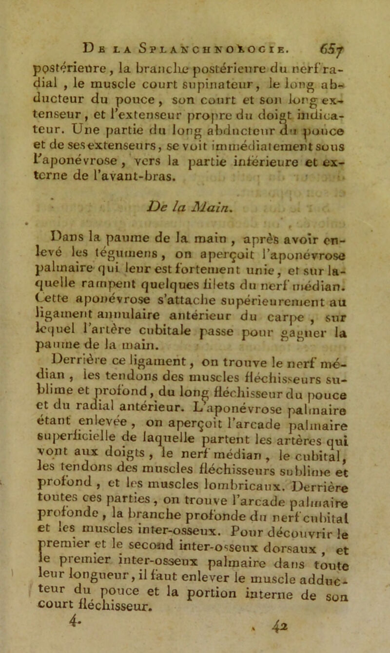 Dfi LA SïLAKCHNOiOCIE, fàj postérieure, la brandie postérieure du nerf ra- dial , le muscle court supinateur, le long ab- ducteur du pouce , son court et son long ex- tenseur , et l’extenseur propre du doigt indica- teur. Une partie du long abducteur du pouce et de sesextenseurs, se voit immédiatement sous l'aponévrose , vers la partie intérieure et ex- terne de l’avant-bras. De la Main. Dans la paume de la main , après avoir en- levé les tégumens , on aperçoit l’aponevrose palmaire qui leur est fortement unie, et sur la- quelle rampent quelques lilets du nerf médian. Cette aponévrose s’attache supérieurement au ligament annulaire antérieur du carpe , sur lequel l’artère cubitale passe pour gagner la paume de la main. Dernèi e ce ligament, on trouve le nerf mé- dian , les tendons des muscles fléchisseurs su- blime et profond, du long fléchisseur du pouce et du radial antérieur. L’aponévrose palmaire étant enlevée , on aperçoit 1 arcade palmaire suj>erficielle de laquelle partent les artères qui vont aux doigts , le nerf médian , le cubital, les tendons des muscles fléchisseurs sublime et profond , et les muscles lombricaux. Derrière toutes ces parties, on trouve l’arcade palmaire profonde , la branche profonde du nerf cubital et »es muscles inter-osseux. Pour découvrir le premier et le second inter-osseux dorsaux , et Je premier inter-osseux palmaire dans toute leur longueur, il faut enlever le muscle adduc- teur du pouce et la portion interne de son court fléchisseur. 4- v 42