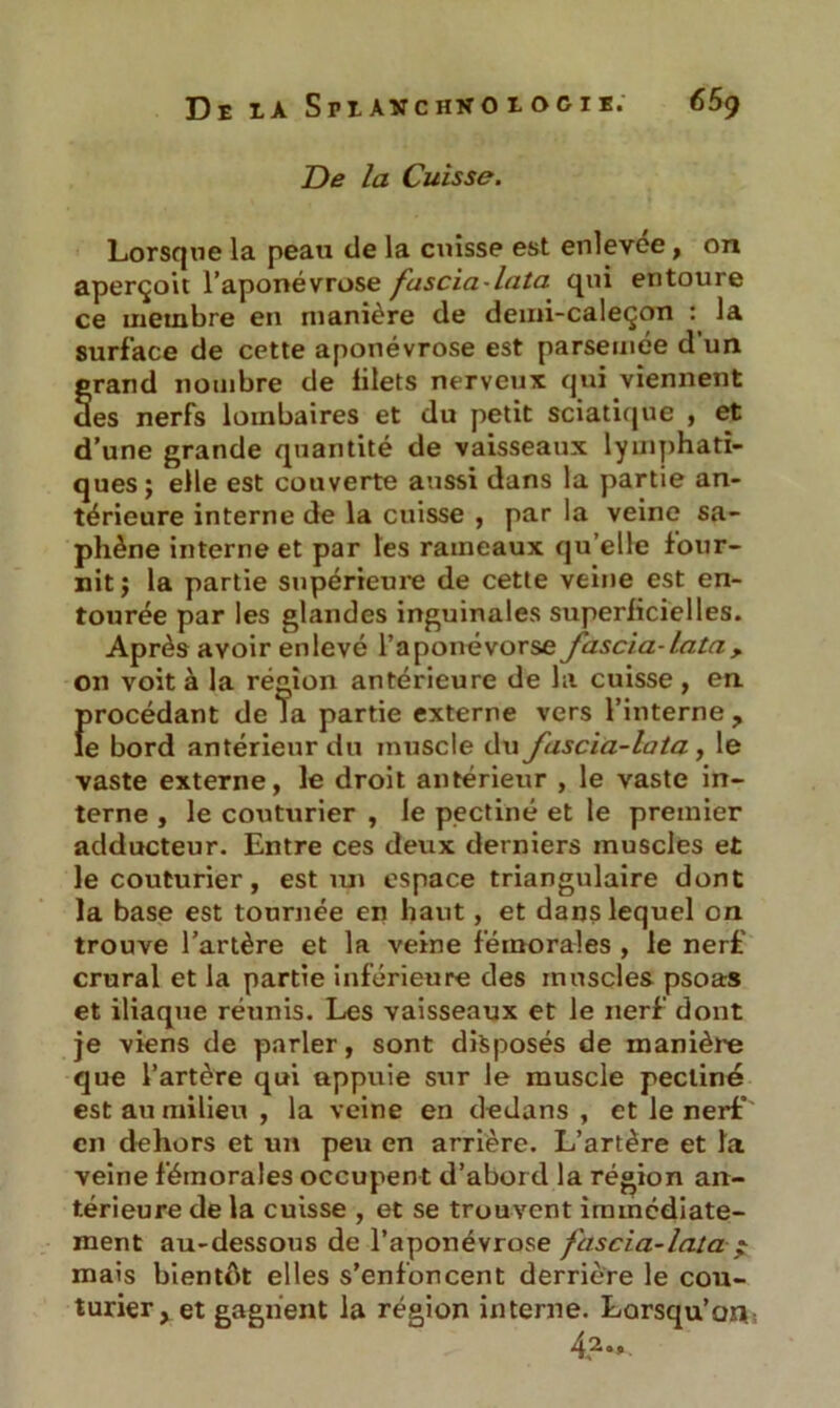 De ia Shanchkoiociï.' 65g De la Cuisse. Lorsque la peau de la cuisse est enlevee, on aperçoit l’aponévrose fascia-lata qui entoure ce membre en manière de demi-caleçon : la surface de cette aponévrose est parsemée d’un grand nombre de filets nerveux qui viennent des nerfs lombaires et du petit sciatique , et d’une grande quantité de vaisseaux lymphati- ques; elle est couverte aussi dans la partie an- térieure interne de la cuisse , par la veine sa- phène interne et par les rameaux qu’elle four- nit; la partie supérieure de cette veine est en- tourée par les glandes inguinales superficielles. Après avoir enlevé l’aponévorse fascia-lata, on voit à la région antérieure de la cuisse, en {jrocédant de la partie externe vers l’interne, e bord antérieur du muscle du fascia-lata , le vaste externe, le droit antérieur , le vaste in- terne , le couturier , le pectine et le premier adducteur. Entre ces deux derniers muscles et le couturier, est un espace triangulaire dont la base est tournée en haut, et dans lequel on trouve l’artère et la veine fémorales , le nerf crural et la partie inférieure des muscles psoas et iliaque réunis. Les vaisseaux et le nerf dont je viens de parler, sont disposés de manière que l’artère qui appuie sur le muscle pectine est au milieu , la veine en dedans , et le nerf en dehors et un peu en arrière. L’artère et la veine fémorales occupent d’abord la région an- térieure de la cuisse , et se trouvent immédiate- ment au-dessous de l’aponévrose fascia-lata * mais bientôt elles s’enfoncent derrière le cou- turier, et gagnent la région interne. Lorsqu’on