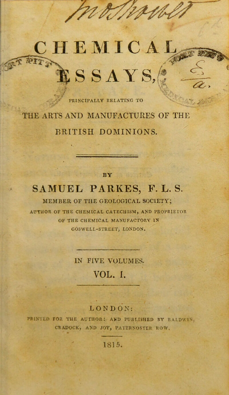 CHEMICAL S SAYS, PRINCIPALLY RELATING TO THE ARTS AND MANUFACTURES OF THE BRITISH DOMINIONS. BY SAMUEL PARKES, F. L. S. MEMBER OF THE GEOLOGICAL SOCIETY; AUTHOR OF THE CHEMICAL CATECHISM, AND PROPRIETOR OF THE CHEMICAL MANUFACTORY IN GOSWELL-STREET, LONDON. IN FIVE VOLUMES. VOL. I LONDON: PRINTED FOR THE AUTHOR: AND PUBLISHED BY BALDWIN. CRADOCK, AND JOY, PATERNOSTER ROW. 181ft. «