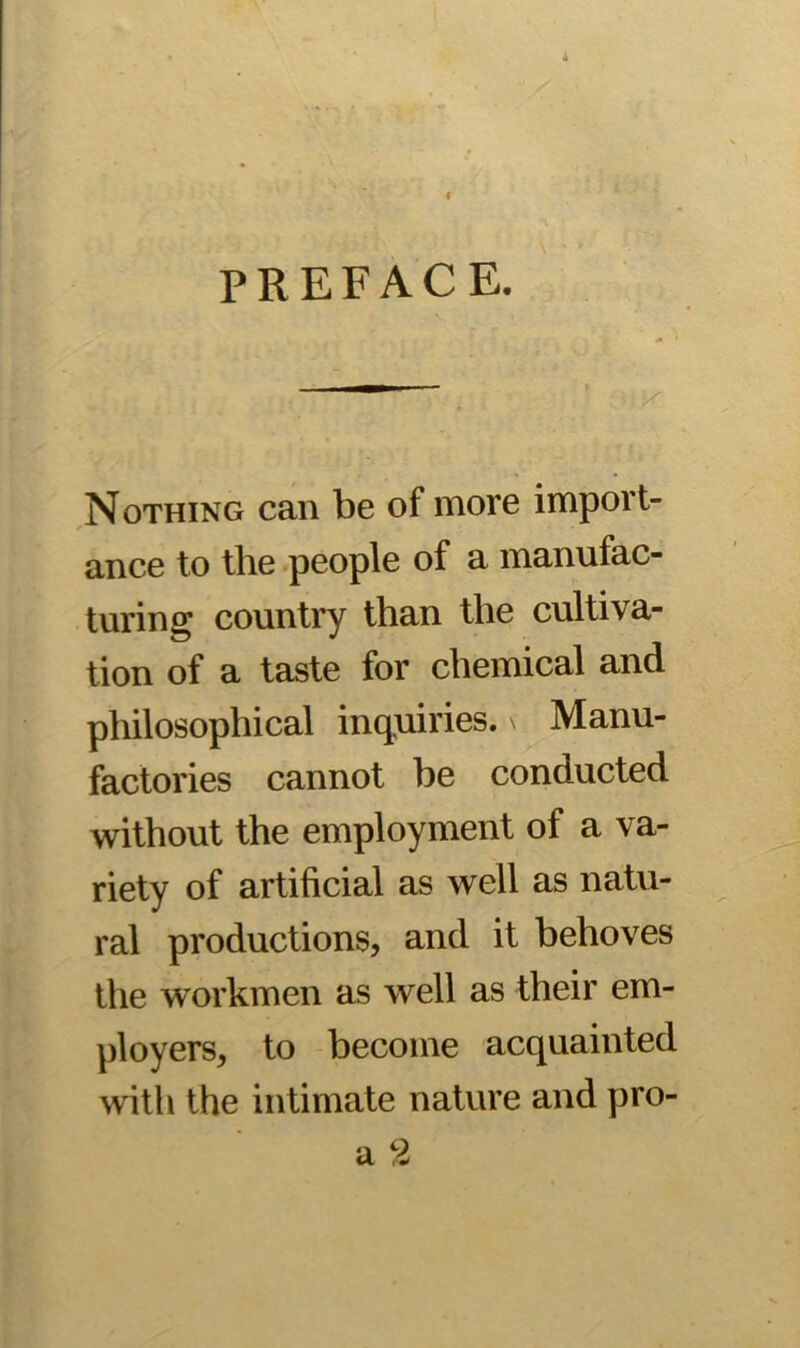 PREFACE. Nothing can be of more import- ance to the people of a manufac- turing country than the cultiva- tion of a taste for chemical and philosophical inquiries. \ Manu- factories cannot be conducted without the employment of a va- riety of artificial as well as natu- ral productions, and it behoves the workmen as well as their em- ployers, to become acquainted with the intimate nature and pro-