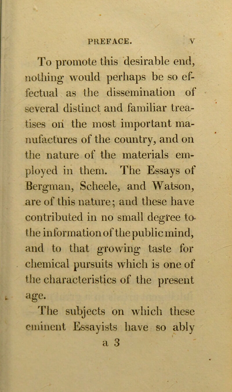 To promote this desirable end, nothing’ would perhaps be so ef- fectual as the dissemination of several distinct and familiar trea- tises oh the most important ma- nufactures of the country, and on the nature of the materials em- ployed in them. The Essays of Bergman, Scheele, and Watson, are of this nature; and these have contributed in no small degree to- the information of the public mind, and to that growing taste for chemical pursuits which is one of the characteristics of the present age. The subjects on which these eminent Essayists have so ably a 3