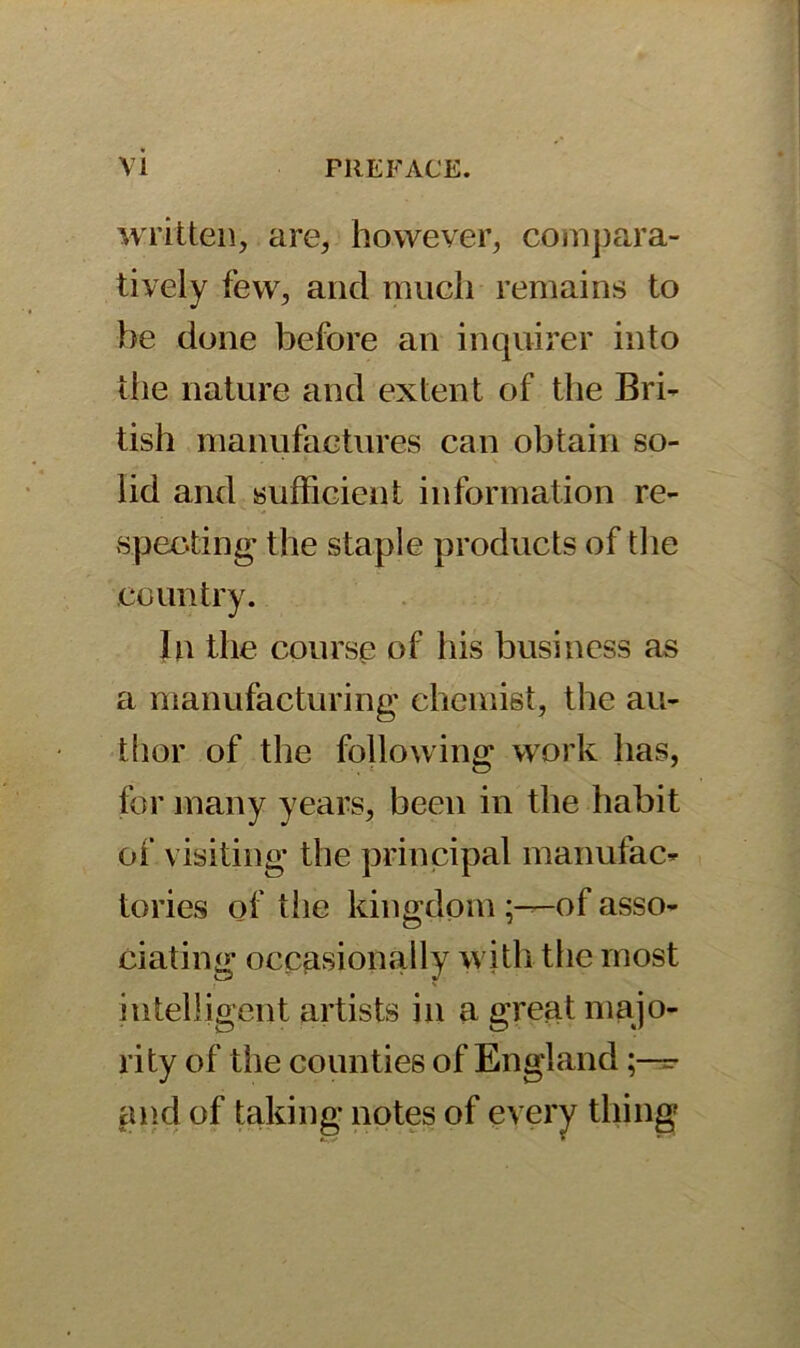 written, are, however, compara- tively few, and much remains to be done before an inquirer into the nature and extent of the Bri- tish manufactures can obtain so- lid and sufficient information re- specting the staple products of the country. In the course of his business as a manufacturing chemist, the au- thor of the following work has, for many years, been in the habit of visiting the principal manufac- tories of the kingdom -of asso- ciating occasionally with the most intelligent artists in a great majo- rity of the counties of England ;—=■ and of taking notes of every thing
