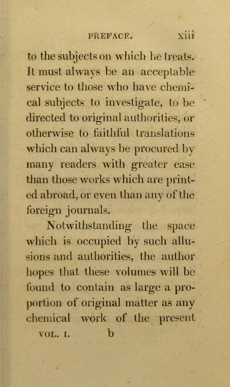 to the subjects on which he treats. It must always be an acceptable service to those who have chemi- cal subjects to investigate, to be directed to original authorities, or otherw ise to faithful translations which can always be procured by many readers with greater ease than those works which are print- ed abroad, or even than any of the foreign journals. Notwithstanding the space which is occupied by such allu- sions and authorities, the author hopes that these volumes will be found to contain as large a pro- portion of original matter as any chemical work of the present vol. i. b