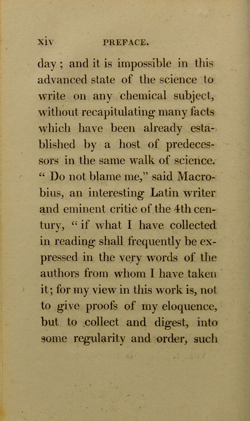 day ; and it is impossible in this advanced state of the science to write on any chemical subject, without recapitulating many facts which have been already esta- blished by a host of predeces- sors in the same walk of science. i “ Do not blame me,” said Macro- bius, an interesting Latin writer and eminent critic of the 4tli cen- tury, “if what I have collected in reading shall frequently be ex- pressed in the very words of the authors from whom I have taken it; for my view in this work is, not to give proofs of my eloquence, but to collect and digest, into some regularity and order, such
