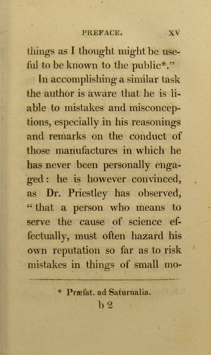 tiling's as I thought might be use- ful to be known to the public*.” Tn accomplishing a similar task the author is aware that he is li- able to mistakes and misconcep- tions, especially in his reasonings and remarks on the conduct of those manufactures in which he has never been personally enga- ged : he is however convinced, as Dr. Priestley has observed, “ that a person who means to serve the cause of science ef- fectually, must often hazard his own reputation so far as to risk mistakes in things of small mo- * Praefat. ad Saturnalia.