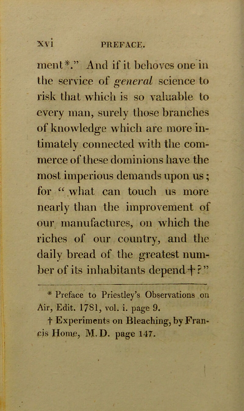 ment*.” And if it behoves one in the service of general science to risk that which is so valuable to every man, surely those branches of knowledge which are more in- timately connected with the com- merce of these dominions have the most imperious demands upon us; for “ what can touch us more nearly than the improvement of our manufactures, on which the riches of our country, and the daily bread of the greatest num- ber of its inhabitants depend -fr” * Preface to Priestley’s Observations on Air, Edit. 17S1, vol. i. page 9. t Experiments on Bleaching, by Fran- cis Home, M.D. page 147.