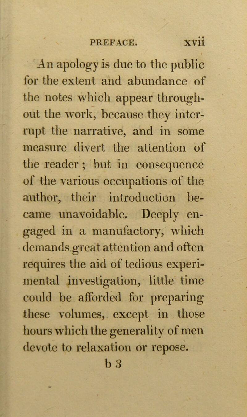 t An apology is due to the public for the extent and abundance of the notes which appear through- out the work, because they inter- rupt the narrative, and in some measure divert the attention of the reader ; but in consequence of the various occupations of the author, their introduction be- came unavoidable. Deeply en- gaged in a manufactory, which demands great attention and often requires the aid of tedious experi- mental investigation, little time could be afforded for preparing these volumes, except in those hours which the generality of men devote to relaxation or repose. b 3