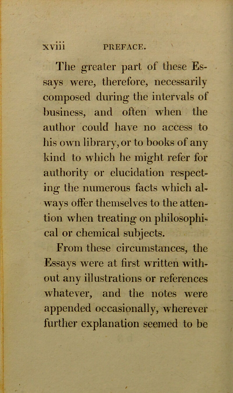 The greater part of these Es- says were, therefore, necessarily composed during the intervals of business, and often when the author could have no access to his own library, or to books of any kind to which he might refer for authority or elucidation respect- ing the numerous facts which al- ways offer themselves to the atten- tion when treating on philosophi- cal or chemical subjects. From these circumstances, the Essays were at first written with- out any illustrations or references whatever, and the notes were appended occasionally, wherever further explanation seemed to be