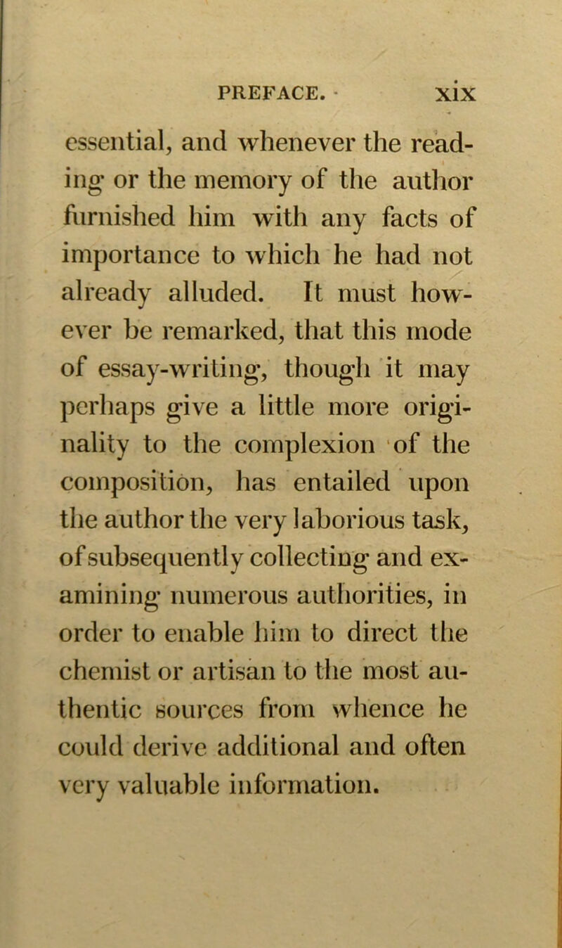 essential, and whenever the read- ing- or the memory of the author furnished him with any facts of importance to which he had not already alluded. It must how- ever be remarked, that this mode of essay-writing, though it may perhaps give a little more origi- nality to the complexion of the composition, has entailed upon the author the very laborious task, of subsequently collecting and ex- amining numerous authorities, in order to enable him to direct the chemist or artisan to the most au- thentic sources from whence he could derive additional and often very valuable information.